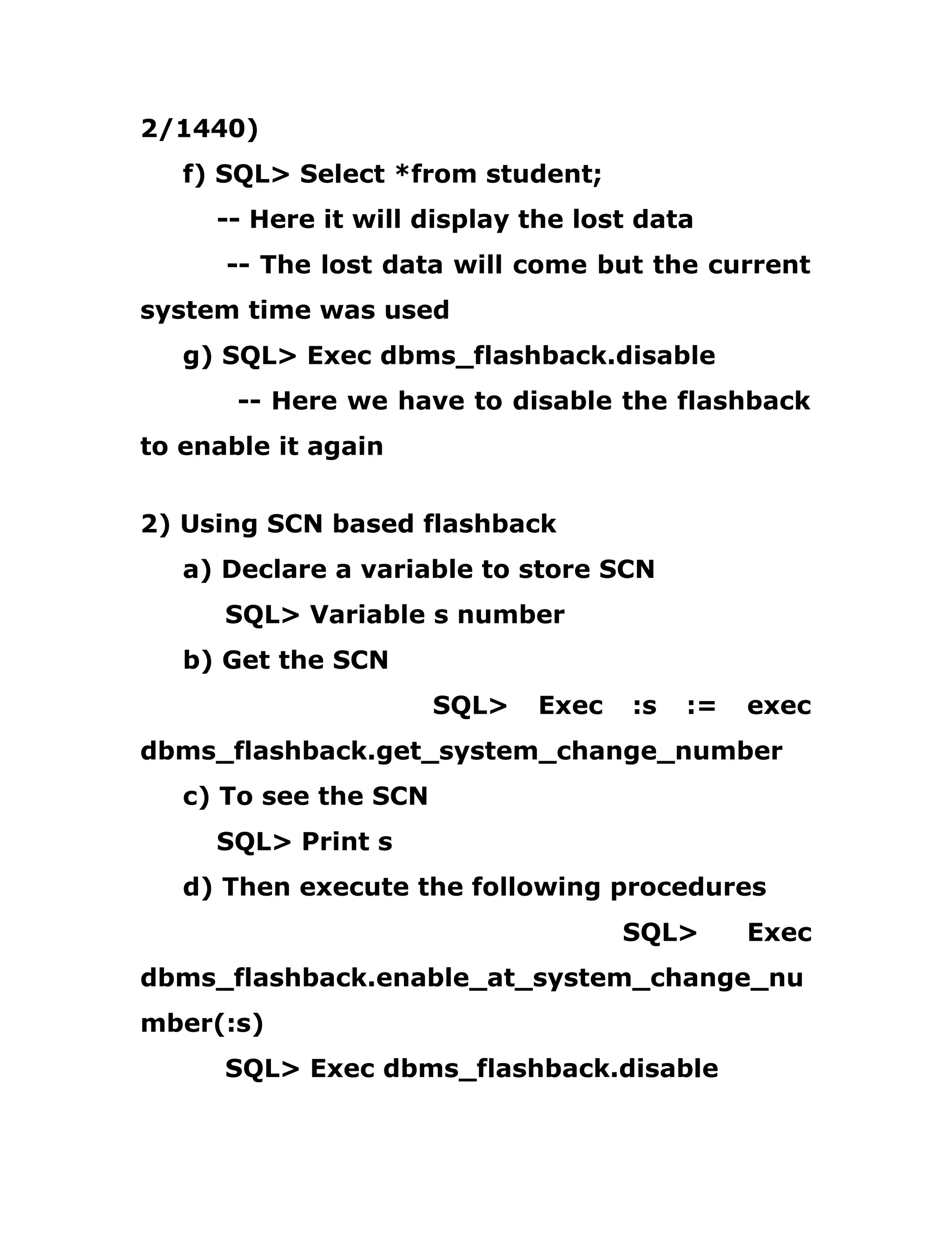 2/1440)
f) SQL> Select *from student;
-- Here it will display the lost data
-- The lost data will come but the current
system time was used
g) SQL> Exec dbms_flashback.disable
-- Here we have to disable the flashback
to enable it again
2) Using SCN based flashback
a) Declare a variable to store SCN
SQL> Variable s number
b) Get the SCN
SQL> Exec :s := exec
dbms_flashback.get_system_change_number
c) To see the SCN
SQL> Print s
d) Then execute the following procedures
SQL> Exec
dbms_flashback.enable_at_system_change_nu
mber(:s)
SQL> Exec dbms_flashback.disable
 