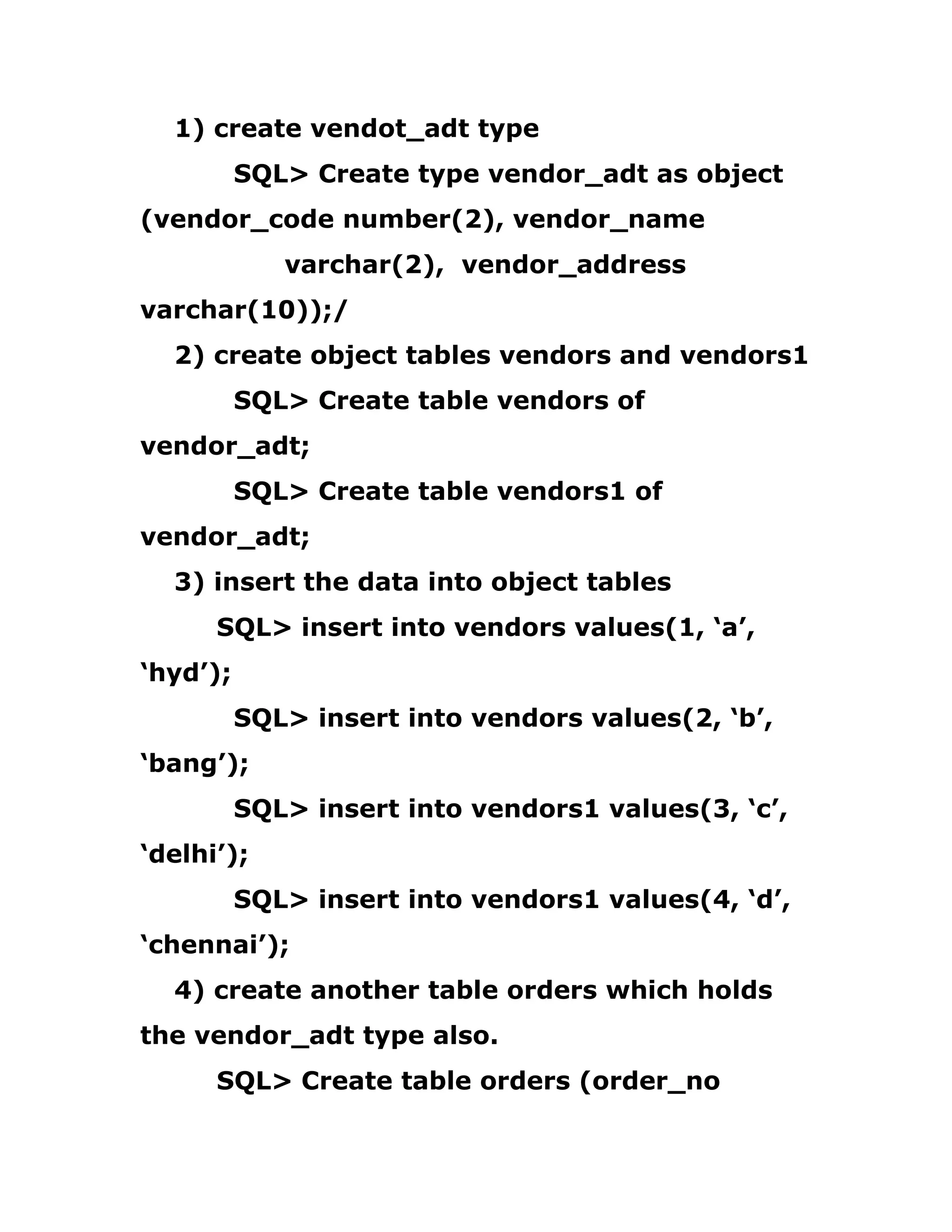 1) create vendot_adt type
SQL> Create type vendor_adt as object
(vendor_code number(2), vendor_name
varchar(2), vendor_address
varchar(10));/
2) create object tables vendors and vendors1
SQL> Create table vendors of
vendor_adt;
SQL> Create table vendors1 of
vendor_adt;
3) insert the data into object tables
SQL> insert into vendors values(1, ‘a’,
‘hyd’);
SQL> insert into vendors values(2, ‘b’,
‘bang’);
SQL> insert into vendors1 values(3, ‘c’,
‘delhi’);
SQL> insert into vendors1 values(4, ‘d’,
‘chennai’);
4) create another table orders which holds
the vendor_adt type also.
SQL> Create table orders (order_no
 