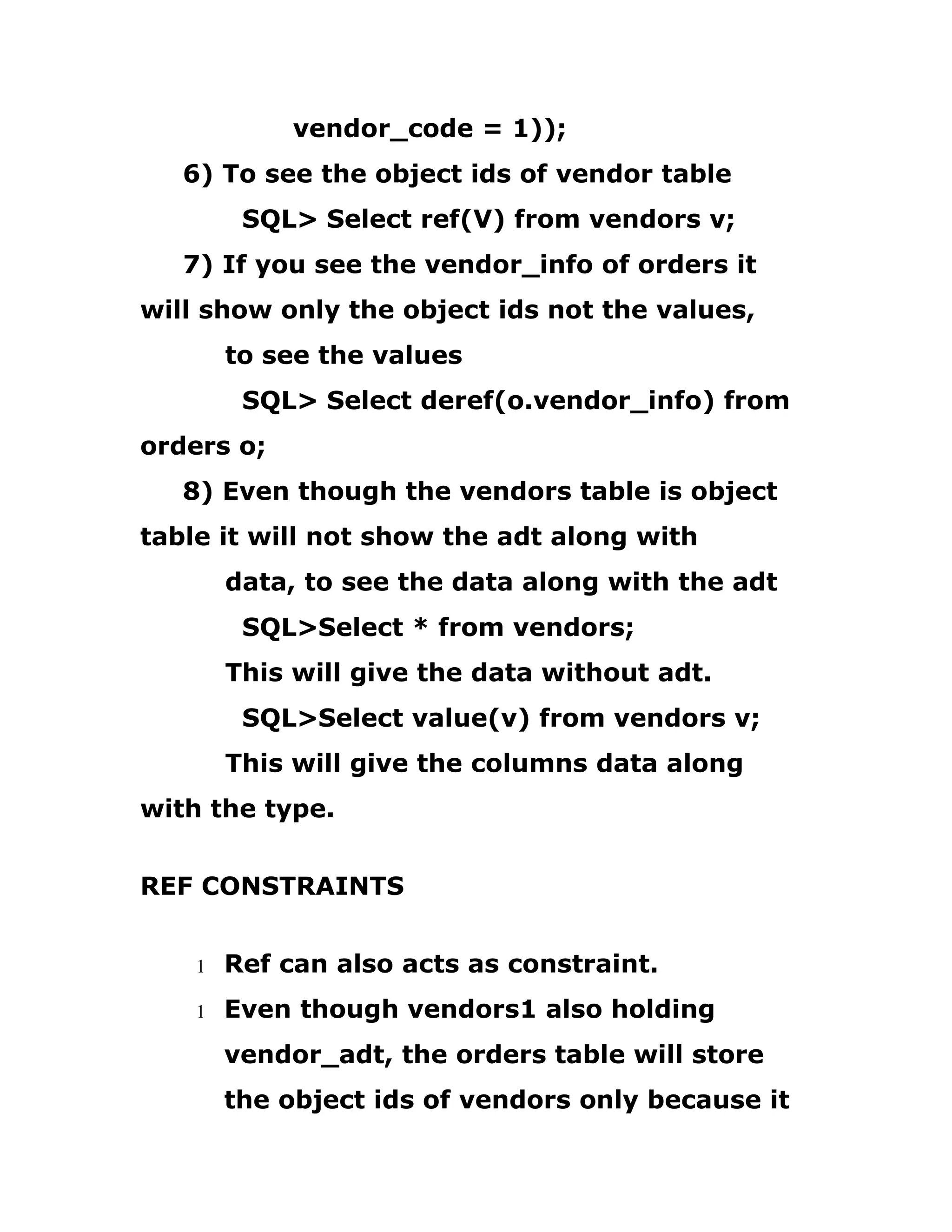 vendor_code = 1));
6) To see the object ids of vendor table
SQL> Select ref(V) from vendors v;
7) If you see the vendor_info of orders it
will show only the object ids not the values,
to see the values
SQL> Select deref(o.vendor_info) from
orders o;
8) Even though the vendors table is object
table it will not show the adt along with
data, to see the data along with the adt
SQL>Select * from vendors;
This will give the data without adt.
SQL>Select value(v) from vendors v;
This will give the columns data along
with the type.
REF CONSTRAINTS
1 Ref can also acts as constraint.
1 Even though vendors1 also holding
vendor_adt, the orders table will store
the object ids of vendors only because it
 