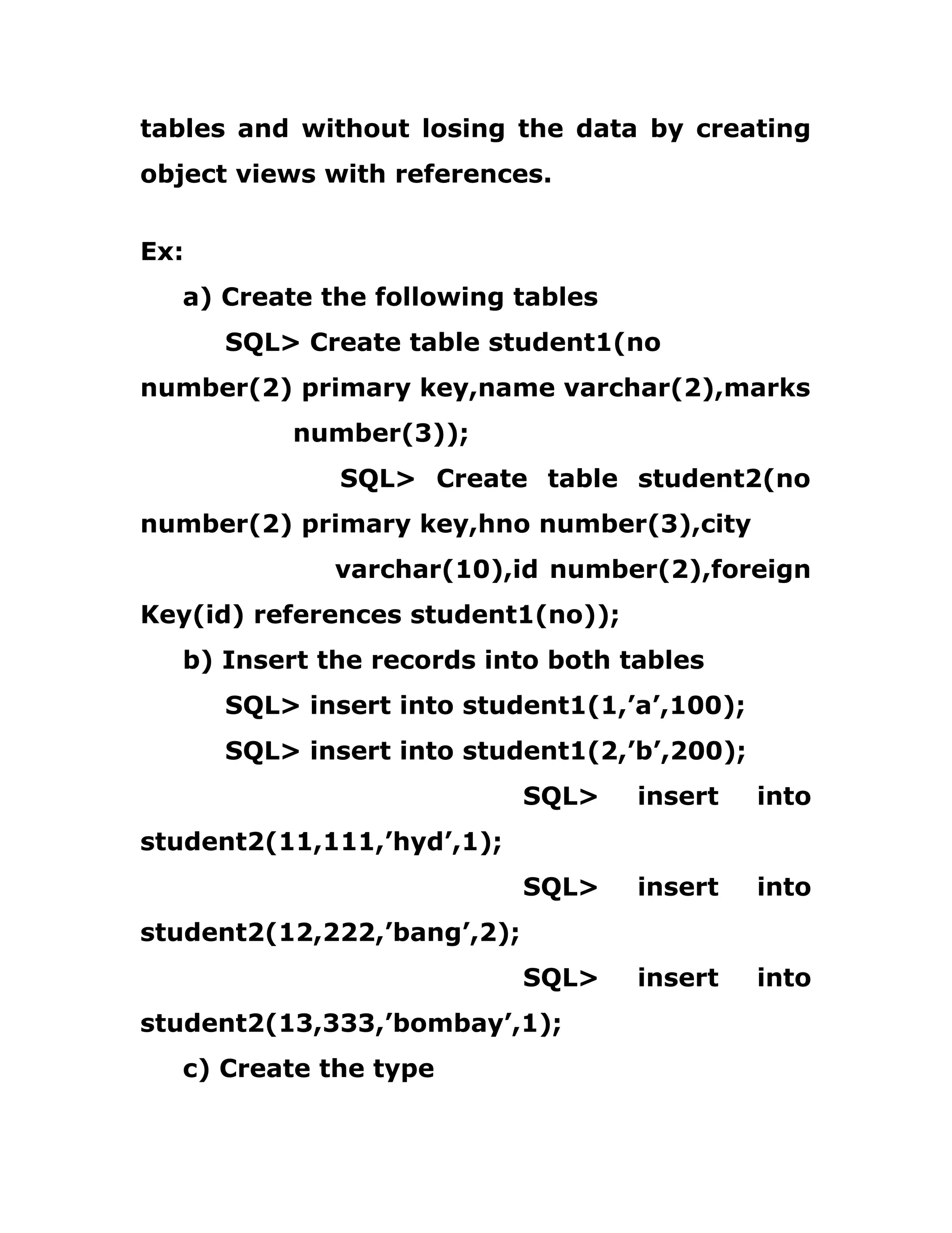 tables and without losing the data by creating
object views with references.
Ex:
a) Create the following tables
SQL> Create table student1(no
number(2) primary key,name varchar(2),marks
number(3));
SQL> Create table student2(no
number(2) primary key,hno number(3),city
varchar(10),id number(2),foreign
Key(id) references student1(no));
b) Insert the records into both tables
SQL> insert into student1(1,’a’,100);
SQL> insert into student1(2,’b’,200);
SQL> insert into
student2(11,111,’hyd’,1);
SQL> insert into
student2(12,222,’bang’,2);
SQL> insert into
student2(13,333,’bombay’,1);
c) Create the type
 