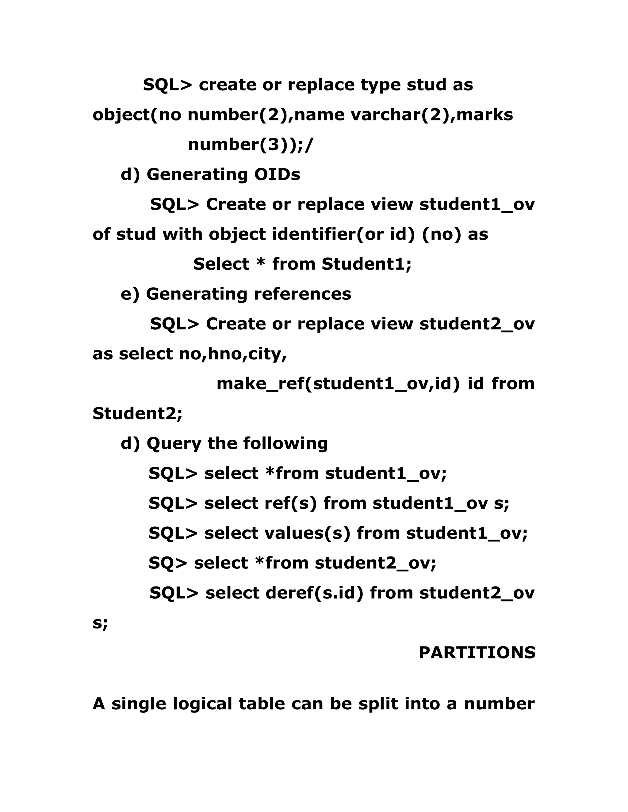 SQL> create or replace type stud as
object(no number(2),name varchar(2),marks
number(3));/
d) Generating OIDs
SQL> Create or replace view student1_ov
of stud with object identifier(or id) (no) as
Select * from Student1;
e) Generating references
SQL> Create or replace view student2_ov
as select no,hno,city,
make_ref(student1_ov,id) id from
Student2;
d) Query the following
SQL> select *from student1_ov;
SQL> select ref(s) from student1_ov s;
SQL> select values(s) from student1_ov;
SQ> select *from student2_ov;
SQL> select deref(s.id) from student2_ov
s;
PARTITIONS
A single logical table can be split into a number
 