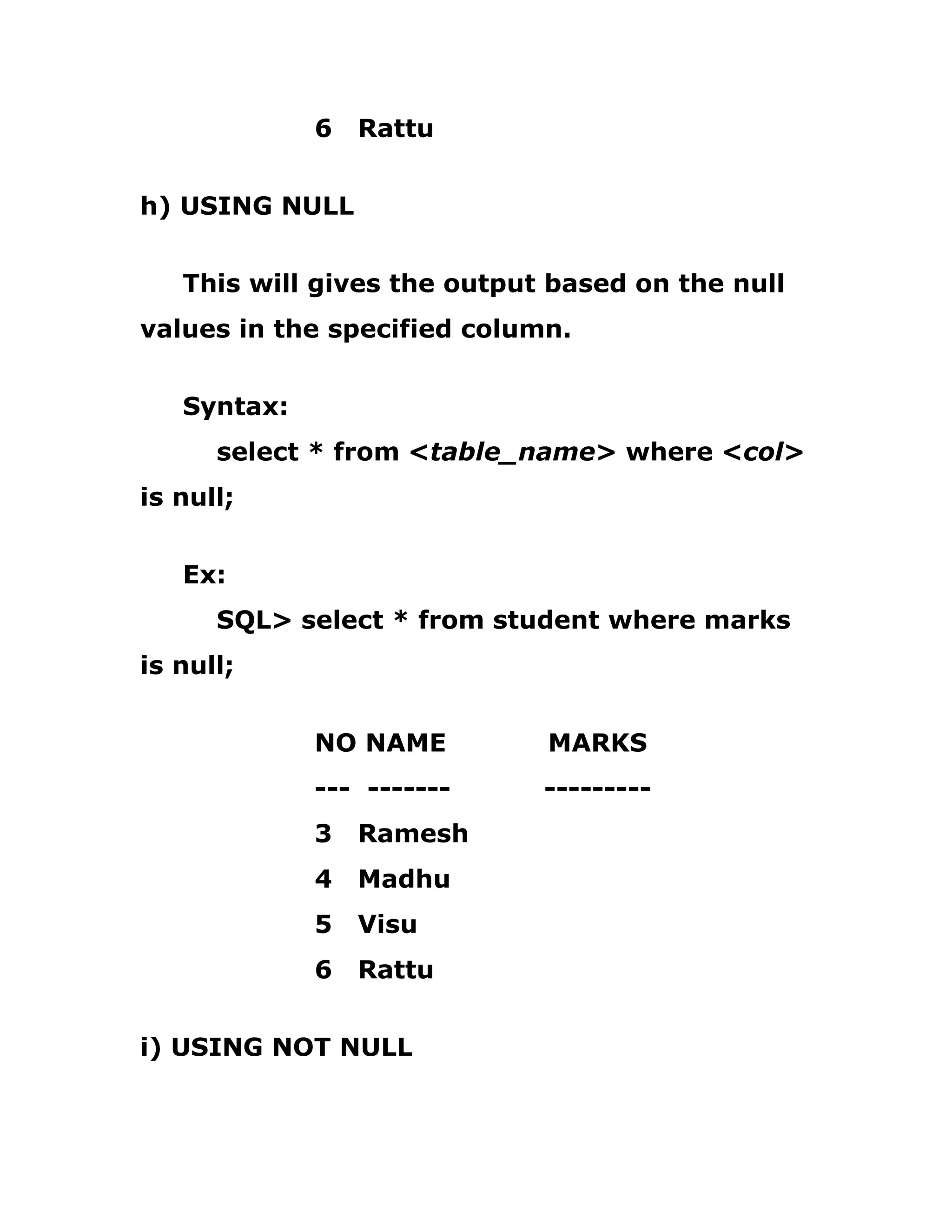 6 Rattu
h) USING NULL
This will gives the output based on the null
values in the specified column.
Syntax:
select * from <table_name> where <col>
is null;
Ex:
SQL> select * from student where marks
is null;
NO NAME MARKS
--- ------- ---------
3 Ramesh
4 Madhu
5 Visu
6 Rattu
i) USING NOT NULL
 