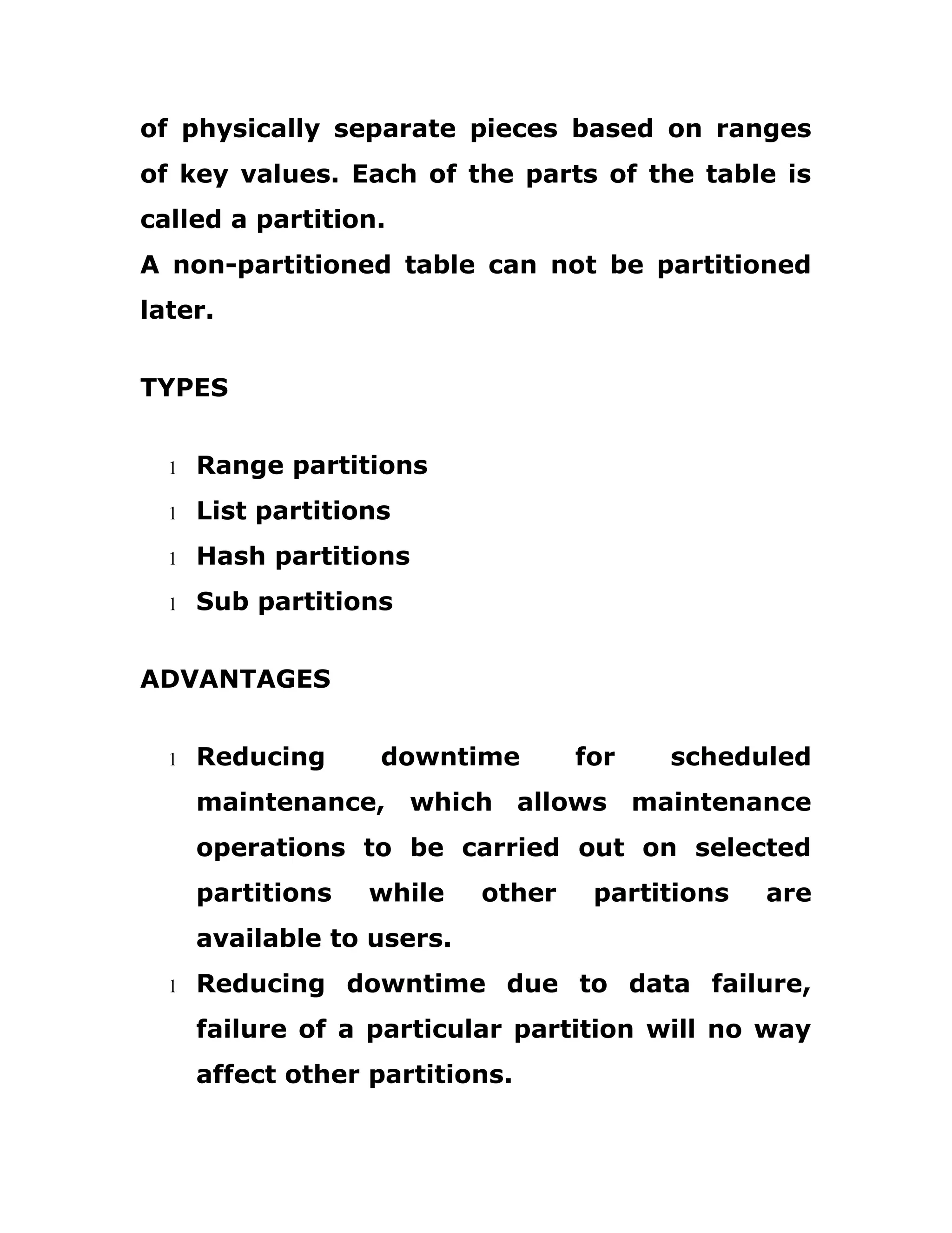 of physically separate pieces based on ranges
of key values. Each of the parts of the table is
called a partition.
A non-partitioned table can not be partitioned
later.
TYPES
1 Range partitions
1 List partitions
1 Hash partitions
1 Sub partitions
ADVANTAGES
1 Reducing downtime for scheduled
maintenance, which allows maintenance
operations to be carried out on selected
partitions while other partitions are
available to users.
1 Reducing downtime due to data failure,
failure of a particular partition will no way
affect other partitions.
 