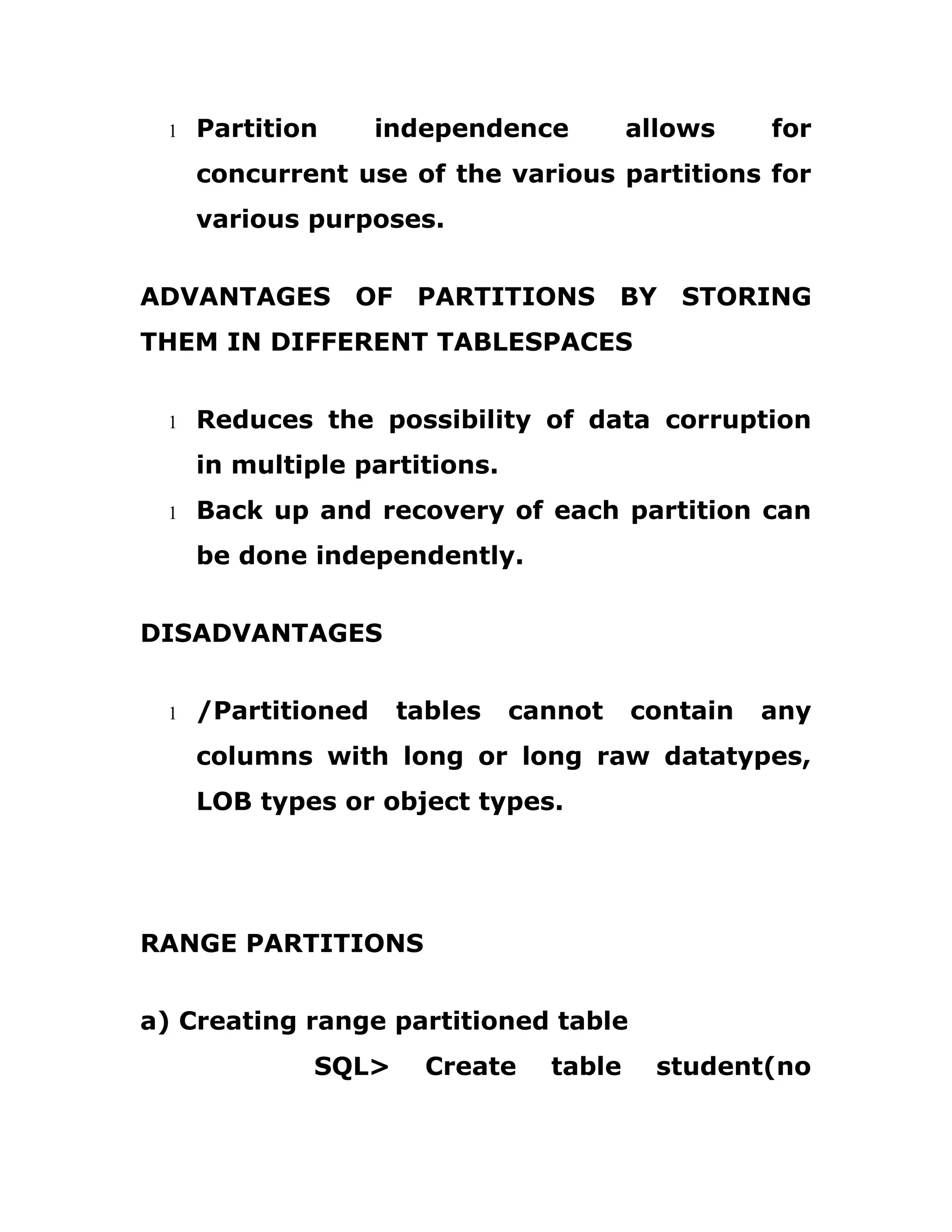 1 Partition independence allows for
concurrent use of the various partitions for
various purposes.
ADVANTAGES OF PARTITIONS BY STORING
THEM IN DIFFERENT TABLESPACES
1 Reduces the possibility of data corruption
in multiple partitions.
1 Back up and recovery of each partition can
be done independently.
DISADVANTAGES
1 /Partitioned tables cannot contain any
columns with long or long raw datatypes,
LOB types or object types.
RANGE PARTITIONS
a) Creating range partitioned table
SQL> Create table student(no
 