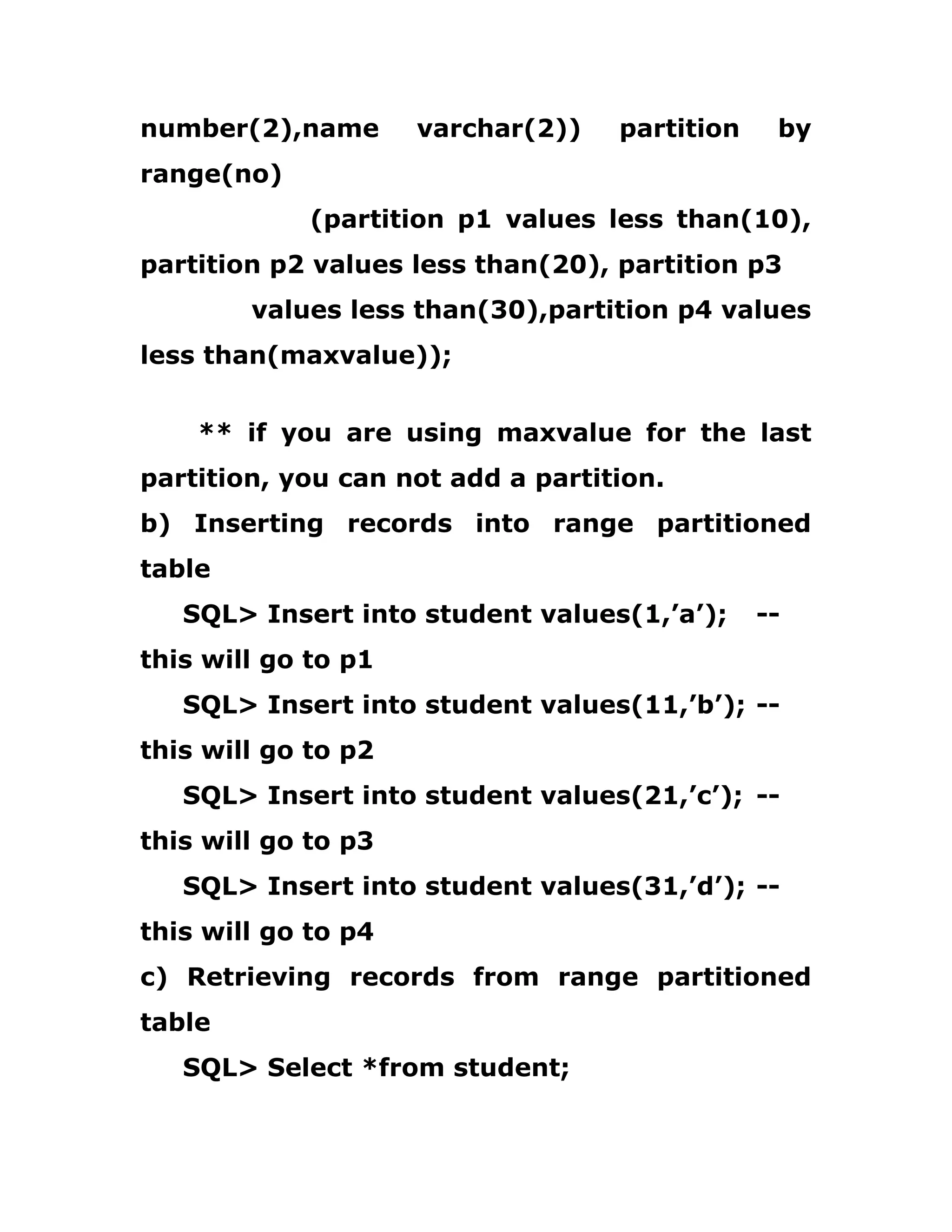 number(2),name varchar(2)) partition by
range(no)
(partition p1 values less than(10),
partition p2 values less than(20), partition p3
values less than(30),partition p4 values
less than(maxvalue));
** if you are using maxvalue for the last
partition, you can not add a partition.
b) Inserting records into range partitioned
table
SQL> Insert into student values(1,’a’); --
this will go to p1
SQL> Insert into student values(11,’b’); --
this will go to p2
SQL> Insert into student values(21,’c’); --
this will go to p3
SQL> Insert into student values(31,’d’); --
this will go to p4
c) Retrieving records from range partitioned
table
SQL> Select *from student;
 