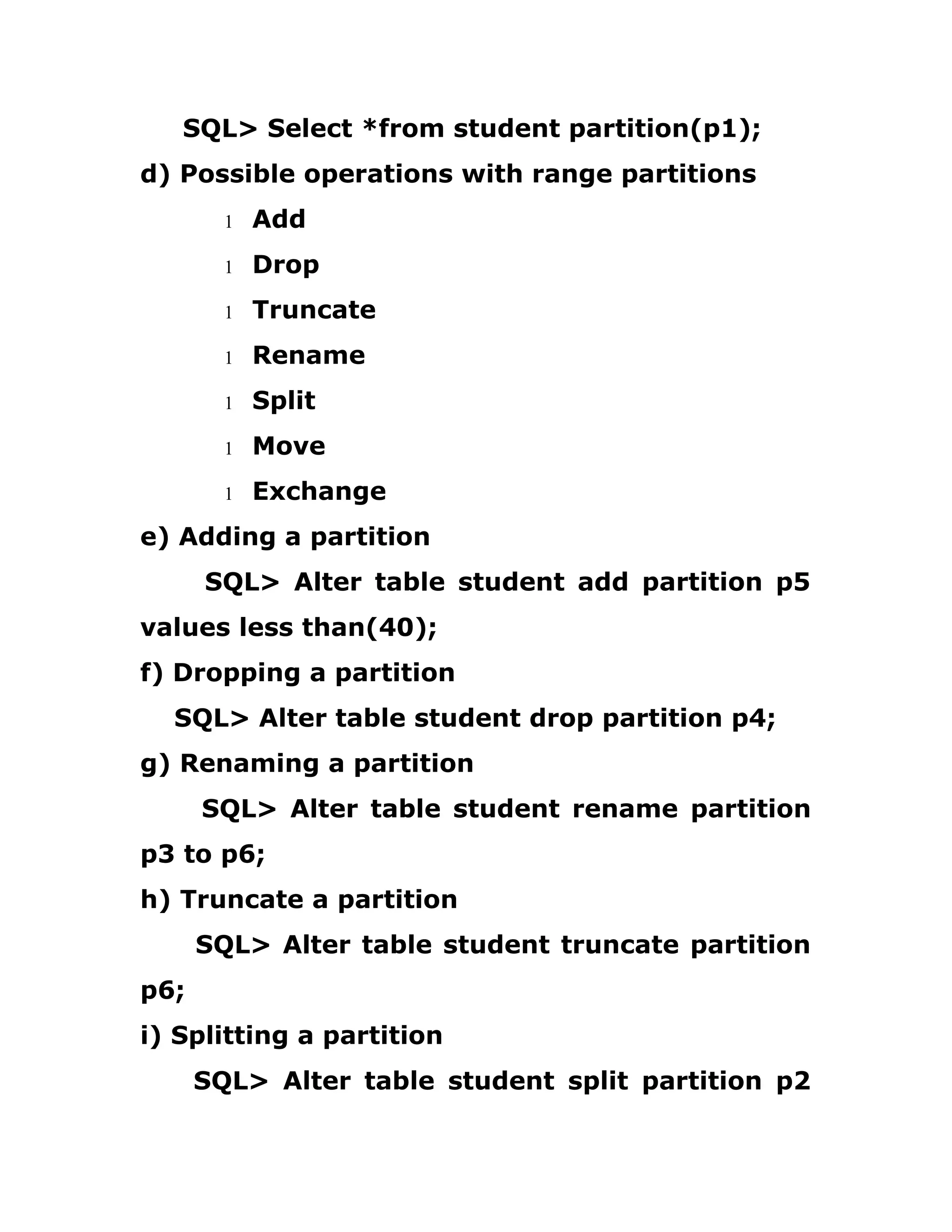 SQL> Select *from student partition(p1);
d) Possible operations with range partitions
1 Add
1 Drop
1 Truncate
1 Rename
1 Split
1 Move
1 Exchange
e) Adding a partition
SQL> Alter table student add partition p5
values less than(40);
f) Dropping a partition
SQL> Alter table student drop partition p4;
g) Renaming a partition
SQL> Alter table student rename partition
p3 to p6;
h) Truncate a partition
SQL> Alter table student truncate partition
p6;
i) Splitting a partition
SQL> Alter table student split partition p2
 