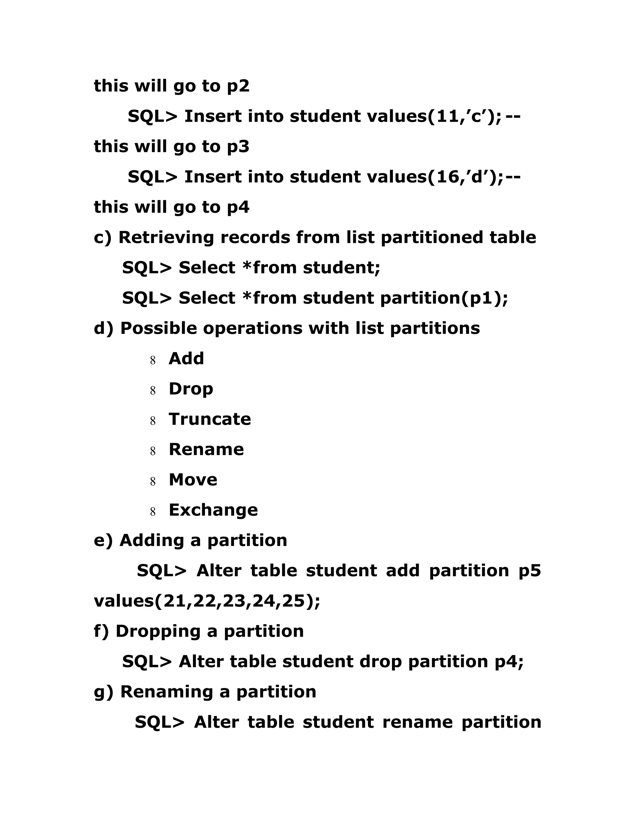 this will go to p2
SQL> Insert into student values(11,’c’); --
this will go to p3
SQL> Insert into student values(16,’d’);--
this will go to p4
c) Retrieving records from list partitioned table
SQL> Select *from student;
SQL> Select *from student partition(p1);
d) Possible operations with list partitions
8 Add
8 Drop
8 Truncate
8 Rename
8 Move
8 Exchange
e) Adding a partition
SQL> Alter table student add partition p5
values(21,22,23,24,25);
f) Dropping a partition
SQL> Alter table student drop partition p4;
g) Renaming a partition
SQL> Alter table student rename partition
 