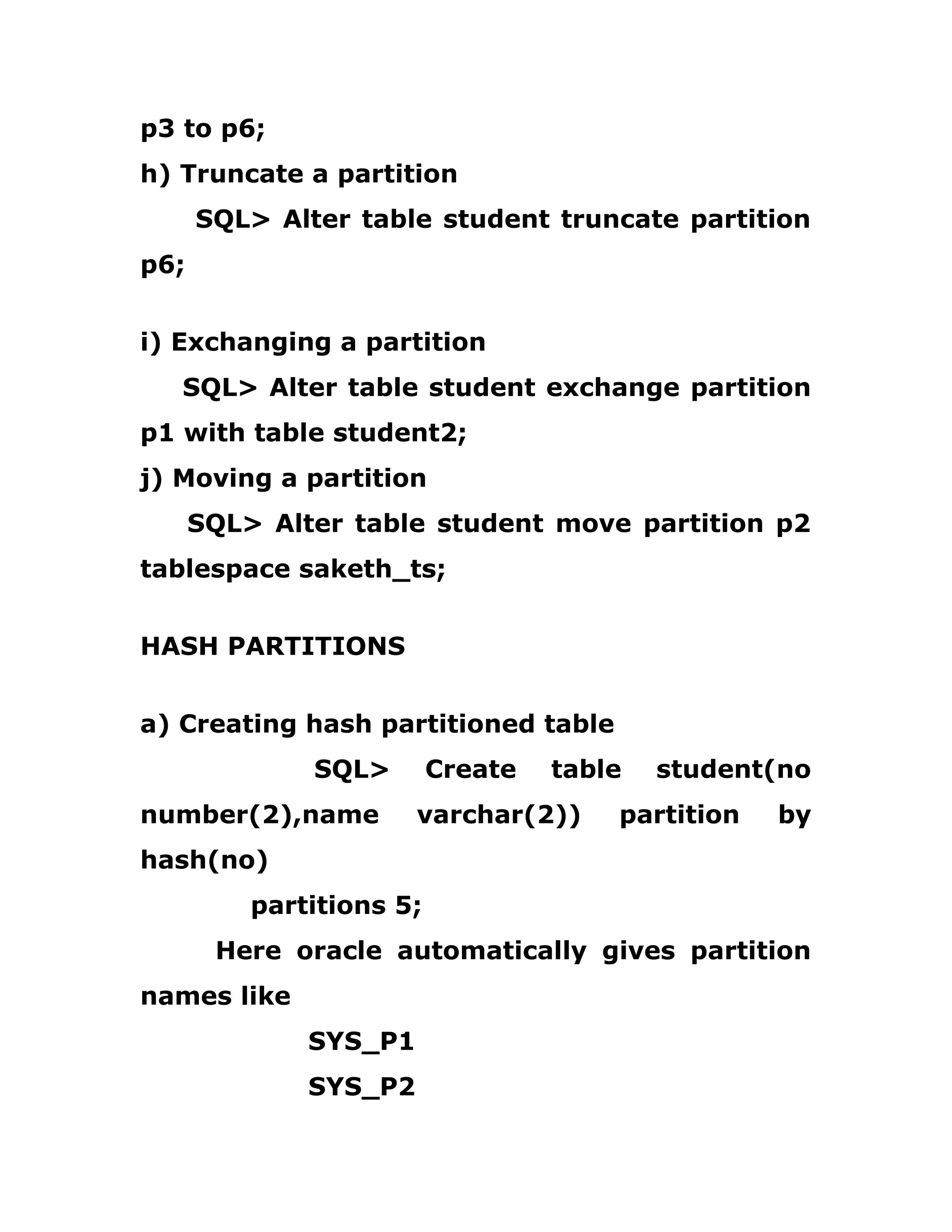 p3 to p6;
h) Truncate a partition
SQL> Alter table student truncate partition
p6;
i) Exchanging a partition
SQL> Alter table student exchange partition
p1 with table student2;
j) Moving a partition
SQL> Alter table student move partition p2
tablespace saketh_ts;
HASH PARTITIONS
a) Creating hash partitioned table
SQL> Create table student(no
number(2),name varchar(2)) partition by
hash(no)
partitions 5;
Here oracle automatically gives partition
names like
SYS_P1
SYS_P2
 