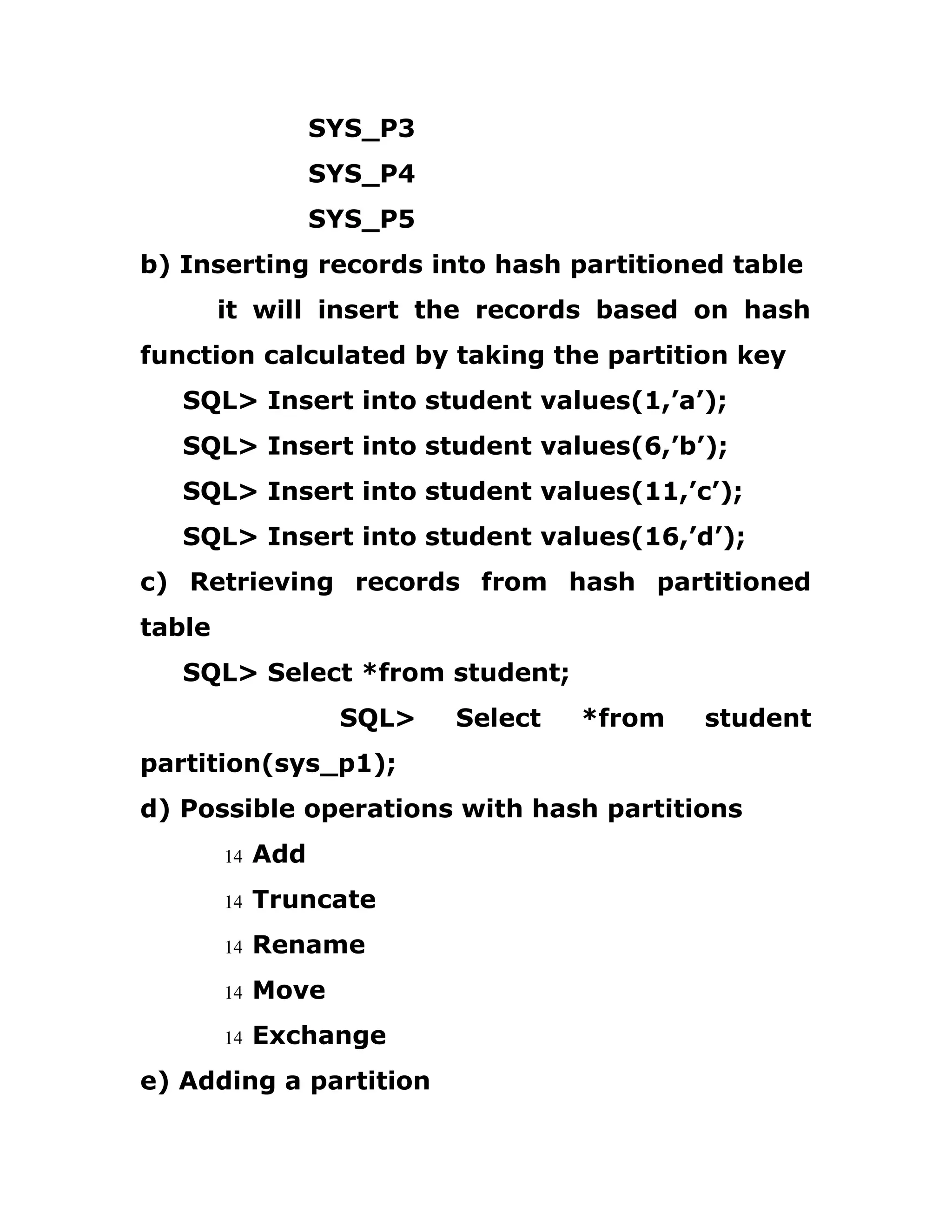 SYS_P3
SYS_P4
SYS_P5
b) Inserting records into hash partitioned table
it will insert the records based on hash
function calculated by taking the partition key
SQL> Insert into student values(1,’a’);
SQL> Insert into student values(6,’b’);
SQL> Insert into student values(11,’c’);
SQL> Insert into student values(16,’d’);
c) Retrieving records from hash partitioned
table
SQL> Select *from student;
SQL> Select *from student
partition(sys_p1);
d) Possible operations with hash partitions
14 Add
14 Truncate
14 Rename
14 Move
14 Exchange
e) Adding a partition
 