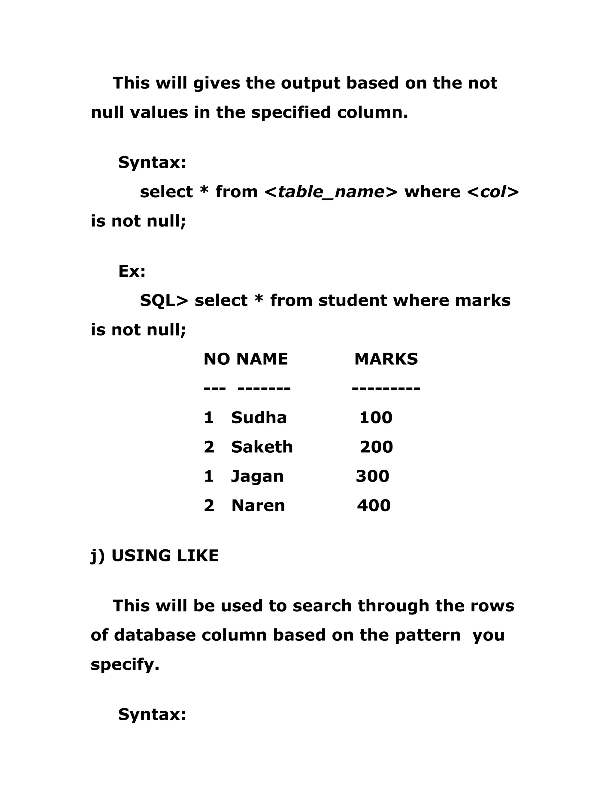 This will gives the output based on the not
null values in the specified column.
Syntax:
select * from <table_name> where <col>
is not null;
Ex:
SQL> select * from student where marks
is not null;
NO NAME MARKS
--- ------- ---------
1 Sudha 100
2 Saketh 200
1 Jagan 300
2 Naren 400
j) USING LIKE
This will be used to search through the rows
of database column based on the pattern you
specify.
Syntax:
 