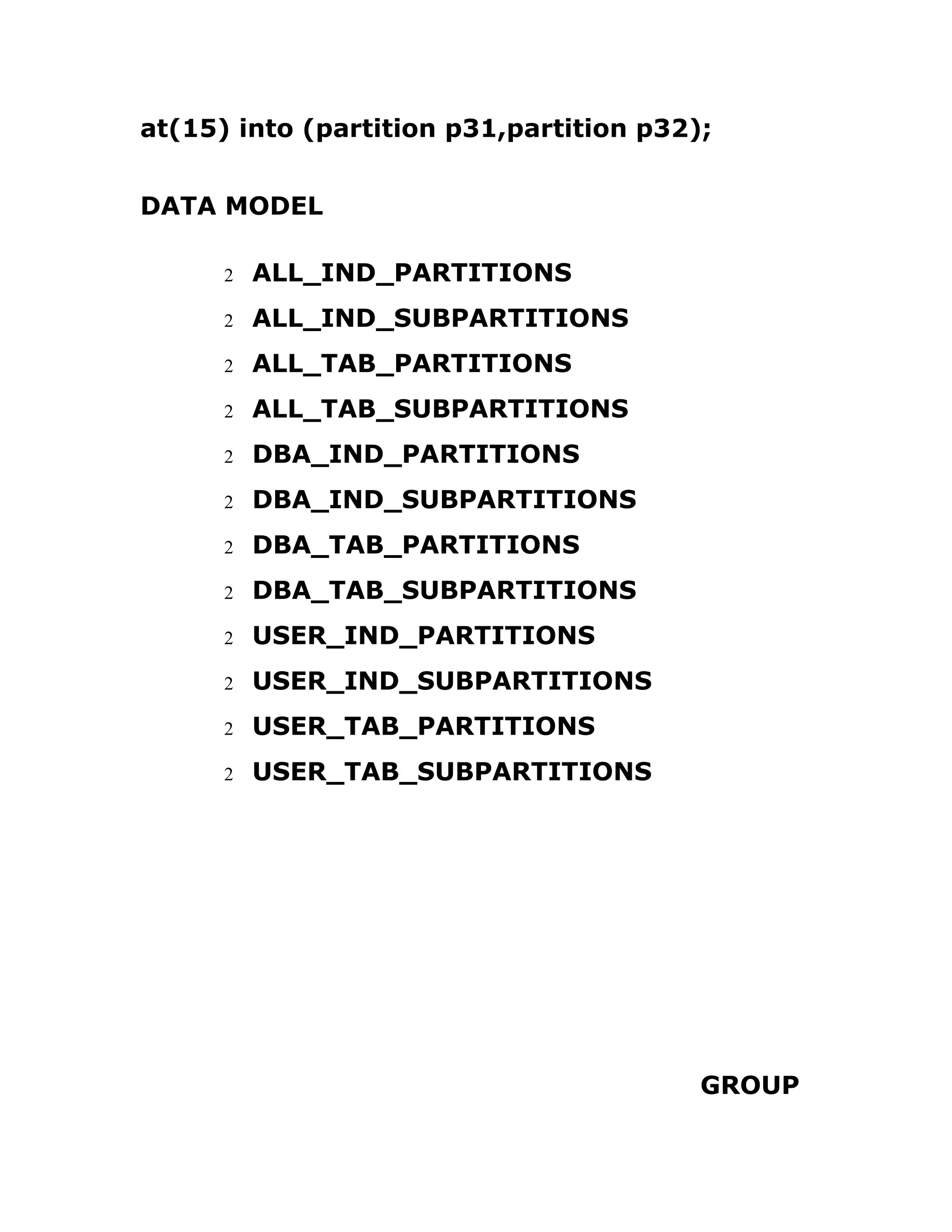 at(15) into (partition p31,partition p32);
DATA MODEL
2 ALL_IND_PARTITIONS
2 ALL_IND_SUBPARTITIONS
2 ALL_TAB_PARTITIONS
2 ALL_TAB_SUBPARTITIONS
2 DBA_IND_PARTITIONS
2 DBA_IND_SUBPARTITIONS
2 DBA_TAB_PARTITIONS
2 DBA_TAB_SUBPARTITIONS
2 USER_IND_PARTITIONS
2 USER_IND_SUBPARTITIONS
2 USER_TAB_PARTITIONS
2 USER_TAB_SUBPARTITIONS
GROUP
 
