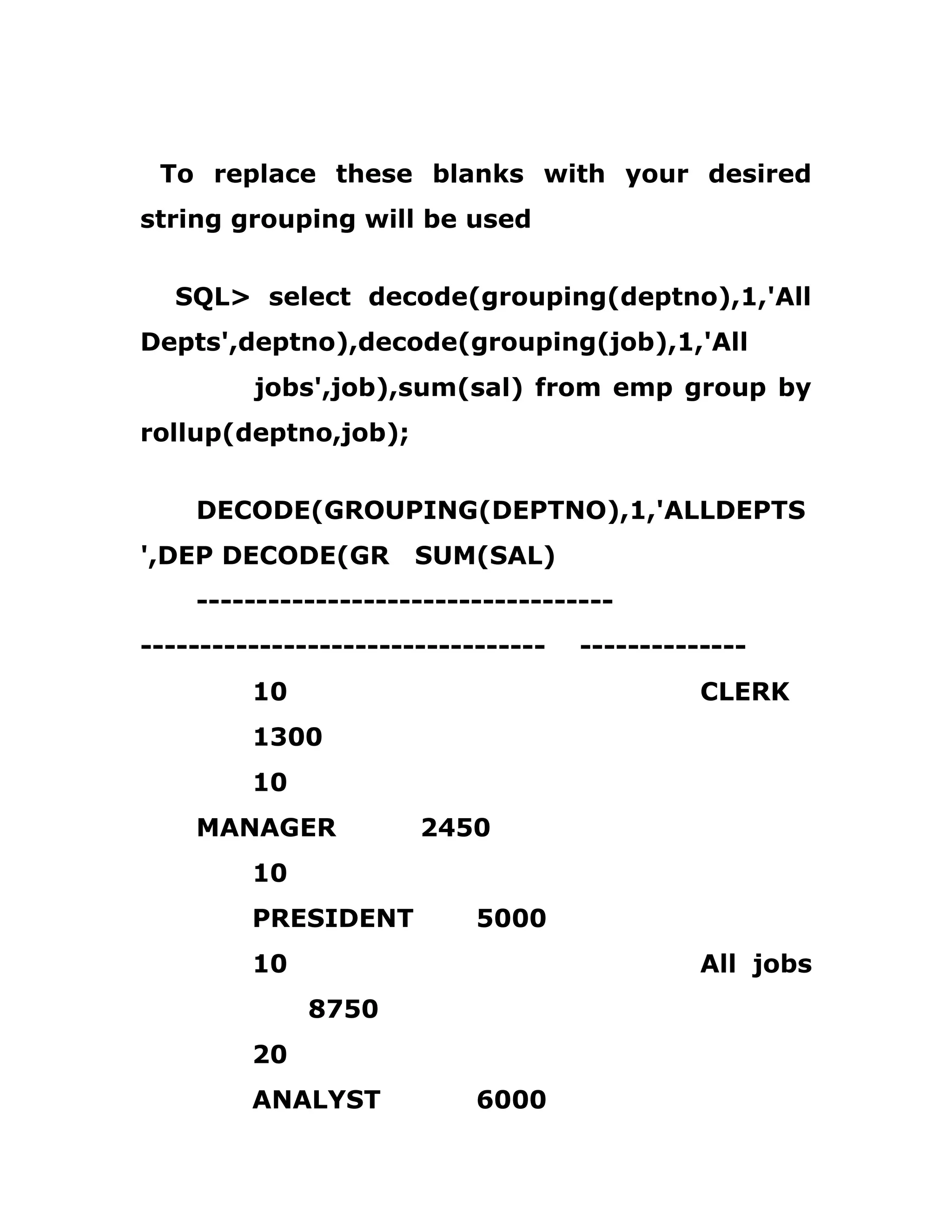 To replace these blanks with your desired
string grouping will be used
SQL> select decode(grouping(deptno),1,'All
Depts',deptno),decode(grouping(job),1,'All
jobs',job),sum(sal) from emp group by
rollup(deptno,job);
DECODE(GROUPING(DEPTNO),1,'ALLDEPTS
',DEP DECODE(GR SUM(SAL)
-----------------------------------
---------------------------------- --------------
10 CLERK
1300
10
MANAGER 2450
10
PRESIDENT 5000
10 All jobs
8750
20
ANALYST 6000
 