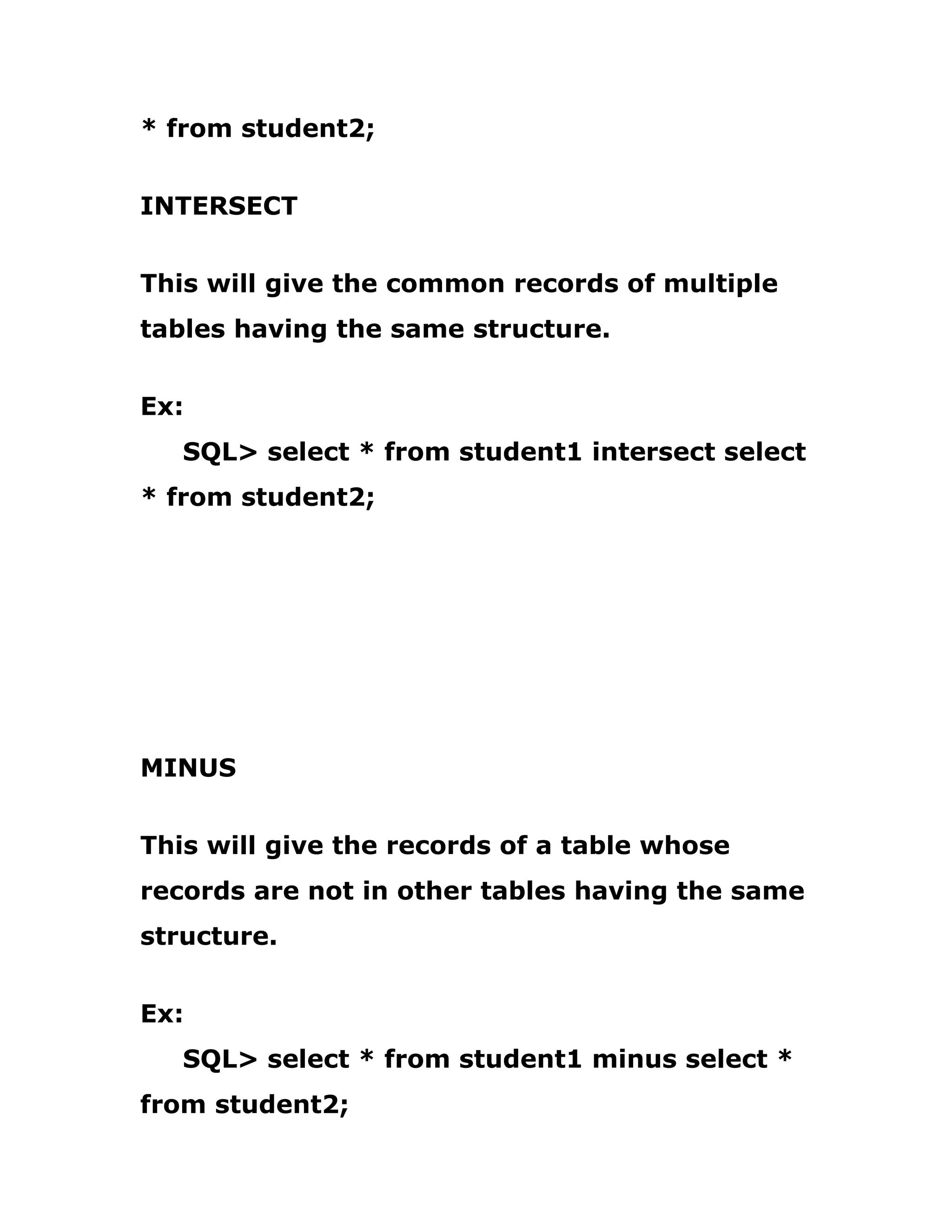 * from student2;
INTERSECT
This will give the common records of multiple
tables having the same structure.
Ex:
SQL> select * from student1 intersect select
* from student2;
MINUS
This will give the records of a table whose
records are not in other tables having the same
structure.
Ex:
SQL> select * from student1 minus select *
from student2;
 
