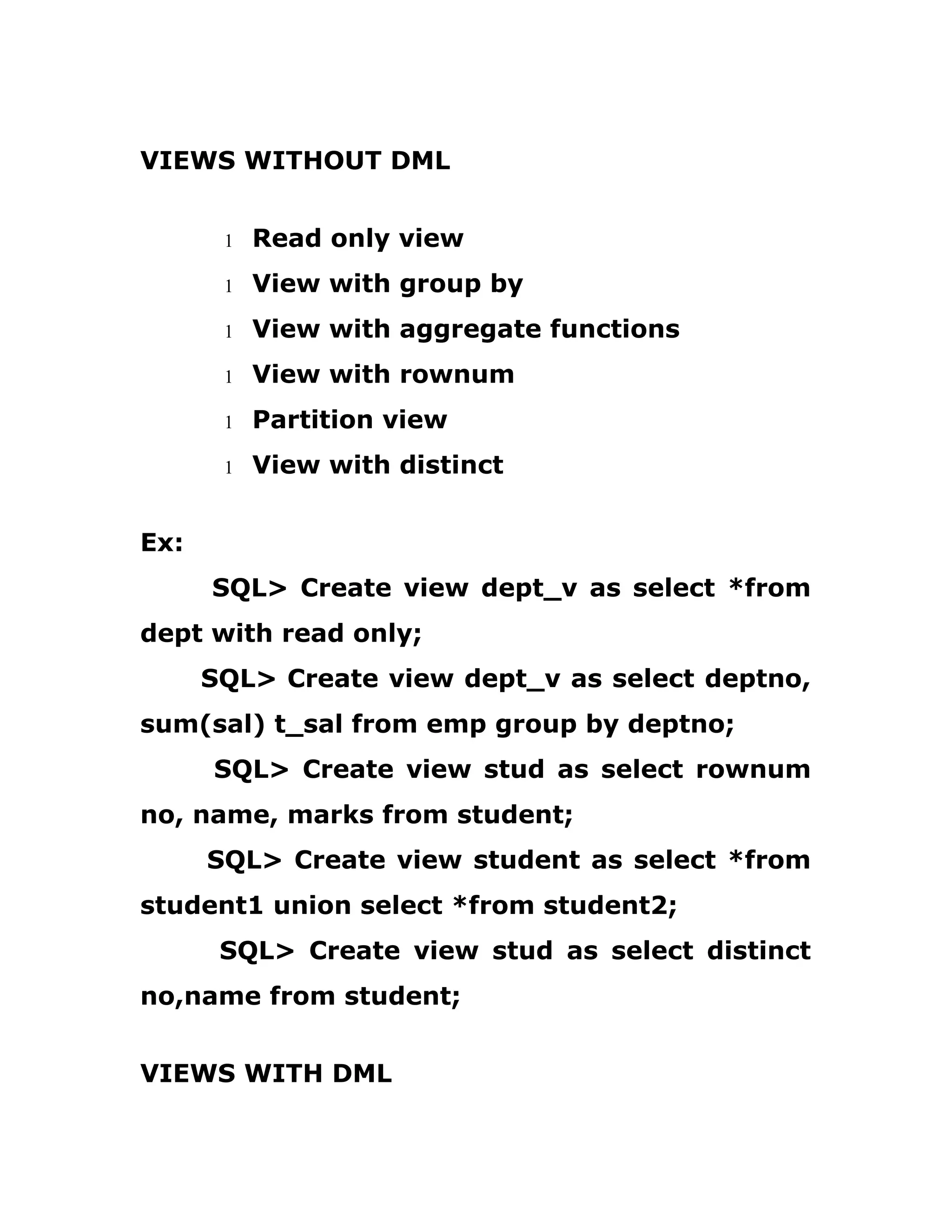 VIEWS WITHOUT DML
1 Read only view
1 View with group by
1 View with aggregate functions
1 View with rownum
1 Partition view
1 View with distinct
Ex:
SQL> Create view dept_v as select *from
dept with read only;
SQL> Create view dept_v as select deptno,
sum(sal) t_sal from emp group by deptno;
SQL> Create view stud as select rownum
no, name, marks from student;
SQL> Create view student as select *from
student1 union select *from student2;
SQL> Create view stud as select distinct
no,name from student;
VIEWS WITH DML
 