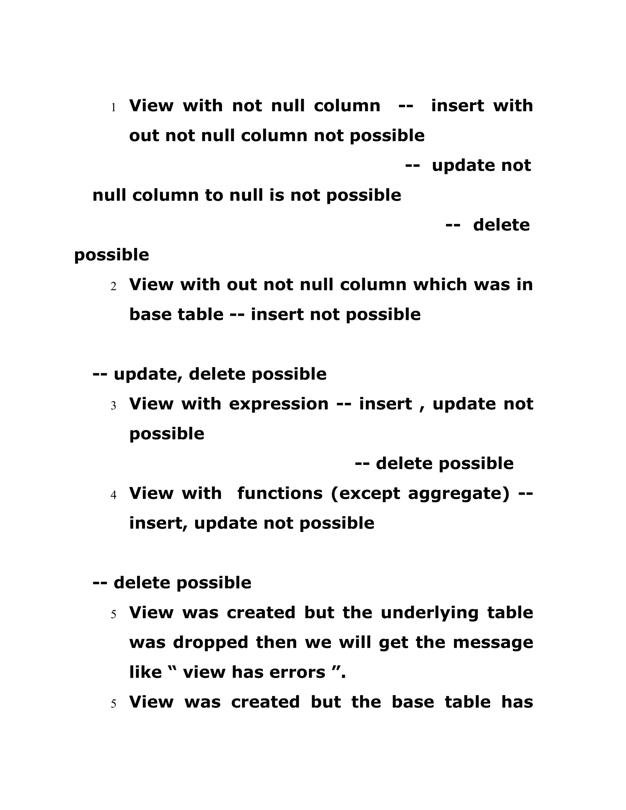 1 View with not null column -- insert with
out not null column not possible
-- update not
null column to null is not possible
-- delete
possible
2 View with out not null column which was in
base table -- insert not possible
-- update, delete possible
3 View with expression -- insert , update not
possible
-- delete possible
4 View with functions (except aggregate) --
insert, update not possible
-- delete possible
5 View was created but the underlying table
was dropped then we will get the message
like “ view has errors ”.
5 View was created but the base table has
 