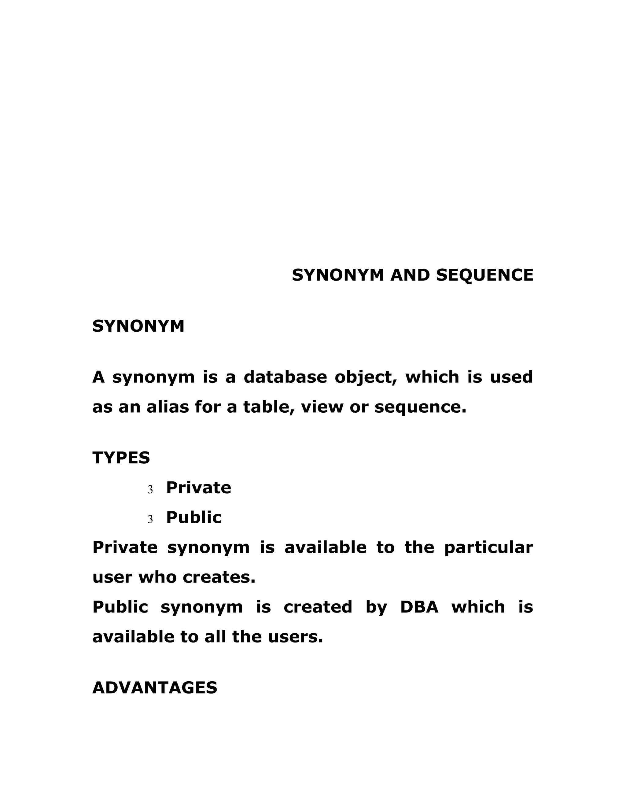 SYNONYM AND SEQUENCE
SYNONYM
A synonym is a database object, which is used
as an alias for a table, view or sequence.
TYPES
3 Private
3 Public
Private synonym is available to the particular
user who creates.
Public synonym is created by DBA which is
available to all the users.
ADVANTAGES
 