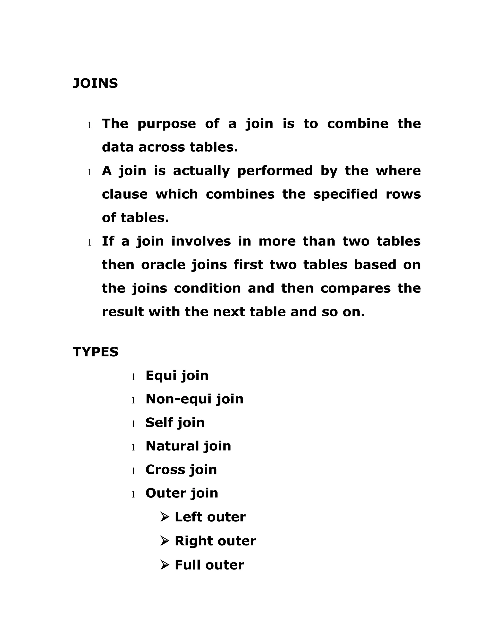 JOINS
1 The purpose of a join is to combine the
data across tables.
1 A join is actually performed by the where
clause which combines the specified rows
of tables.
1 If a join involves in more than two tables
then oracle joins first two tables based on
the joins condition and then compares the
result with the next table and so on.
TYPES
1 Equi join
1 Non-equi join
1 Self join
1 Natural join
1 Cross join
1 Outer join
Ø Left outer
Ø Right outer
Ø Full outer
 