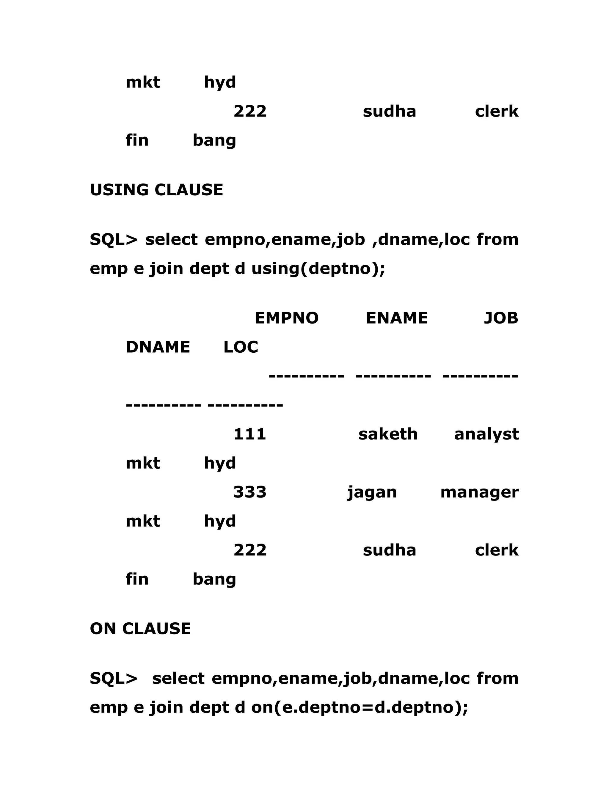 mkt hyd
222 sudha clerk
fin bang
USING CLAUSE
SQL> select empno,ename,job ,dname,loc from
emp e join dept d using(deptno);
EMPNO ENAME JOB
DNAME LOC
---------- ---------- ----------
---------- ----------
111 saketh analyst
mkt hyd
333 jagan manager
mkt hyd
222 sudha clerk
fin bang
ON CLAUSE
SQL> select empno,ename,job,dname,loc from
emp e join dept d on(e.deptno=d.deptno);
 