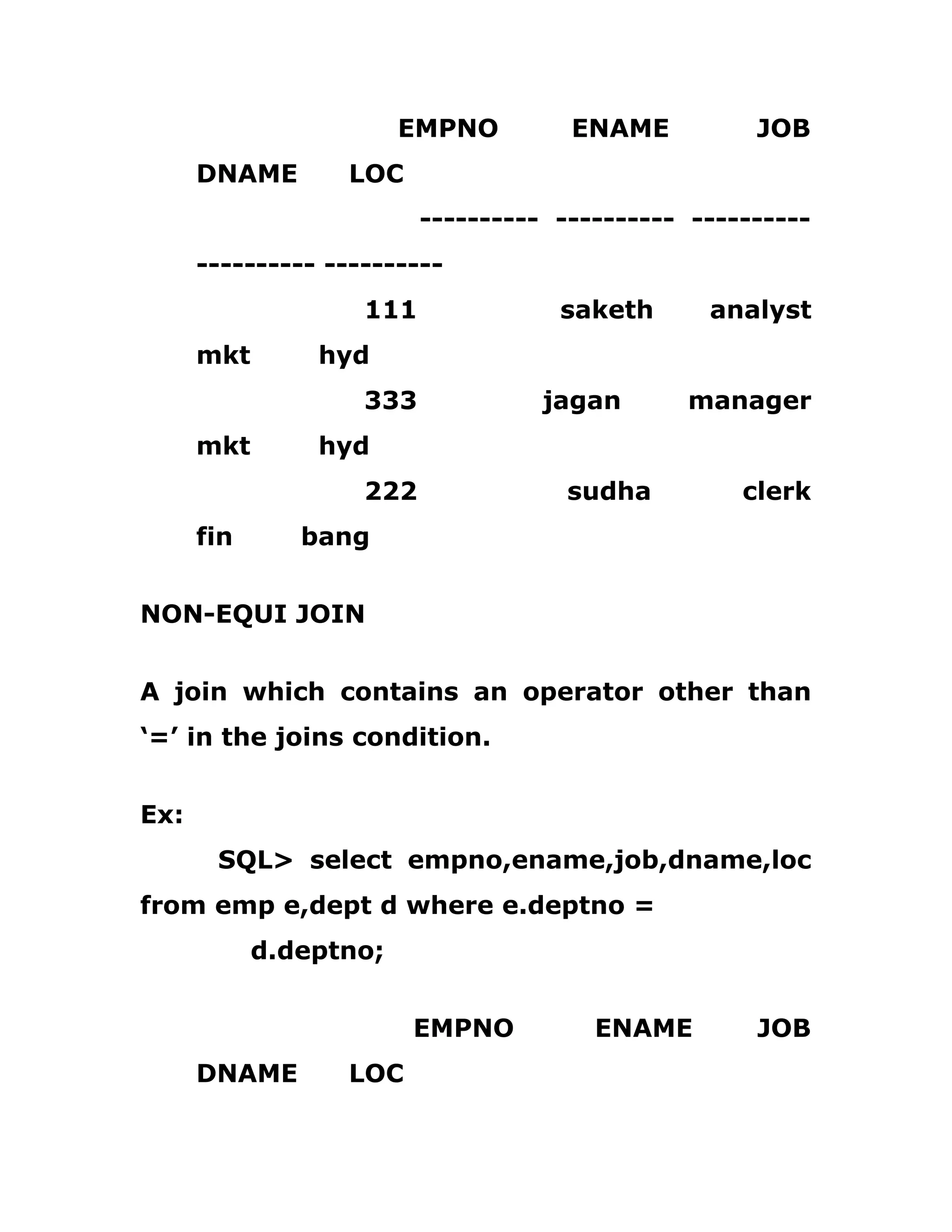 EMPNO ENAME JOB
DNAME LOC
---------- ---------- ----------
---------- ----------
111 saketh analyst
mkt hyd
333 jagan manager
mkt hyd
222 sudha clerk
fin bang
NON-EQUI JOIN
A join which contains an operator other than
‘=’ in the joins condition.
Ex:
SQL> select empno,ename,job,dname,loc
from emp e,dept d where e.deptno =
d.deptno;
EMPNO ENAME JOB
DNAME LOC
 