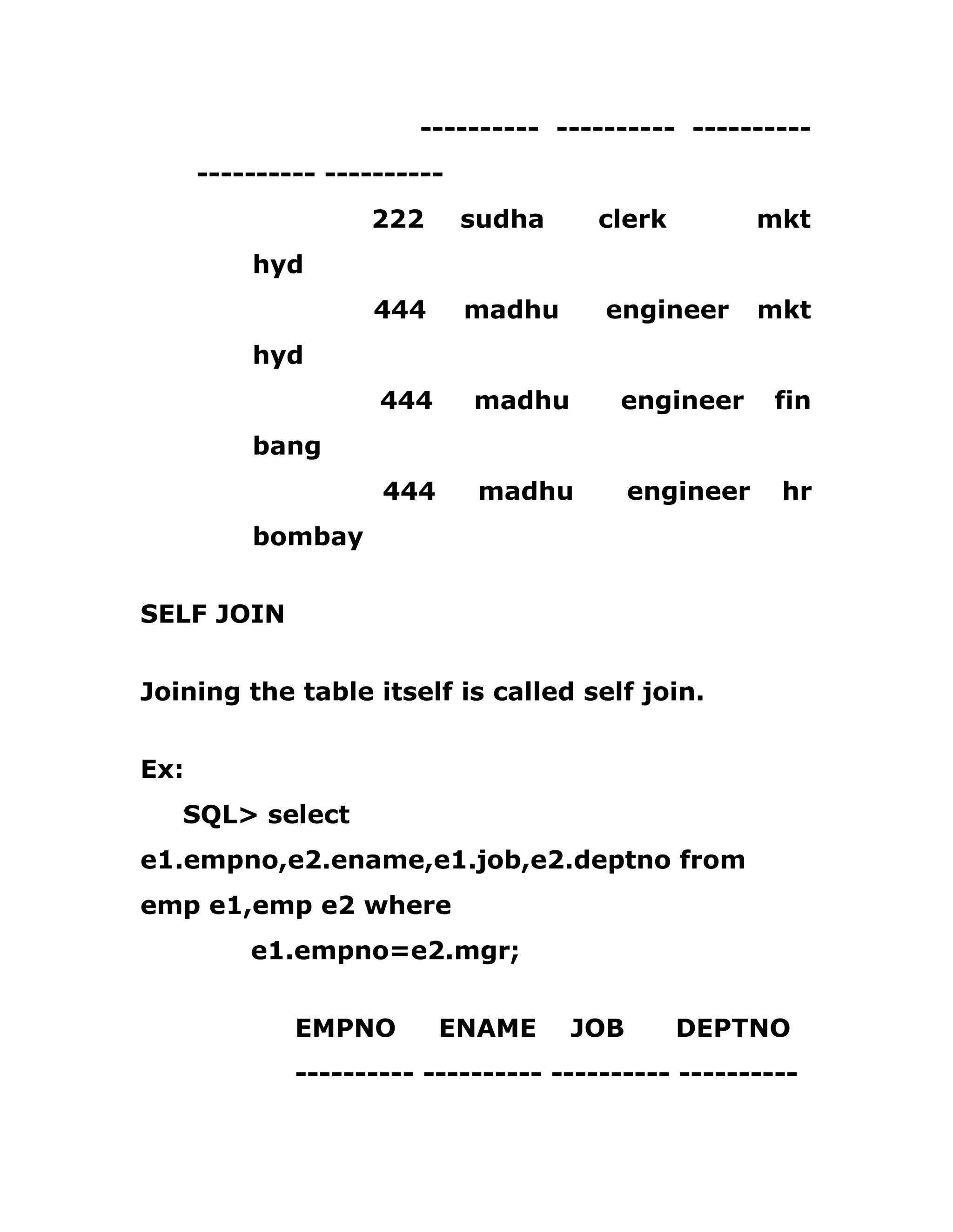 ---------- ---------- ----------
---------- ----------
222 sudha clerk mkt
hyd
444 madhu engineer mkt
hyd
444 madhu engineer fin
bang
444 madhu engineer hr
bombay
SELF JOIN
Joining the table itself is called self join.
Ex:
SQL> select
e1.empno,e2.ename,e1.job,e2.deptno from
emp e1,emp e2 where
e1.empno=e2.mgr;
EMPNO ENAME JOB DEPTNO
---------- ---------- ---------- ----------
 