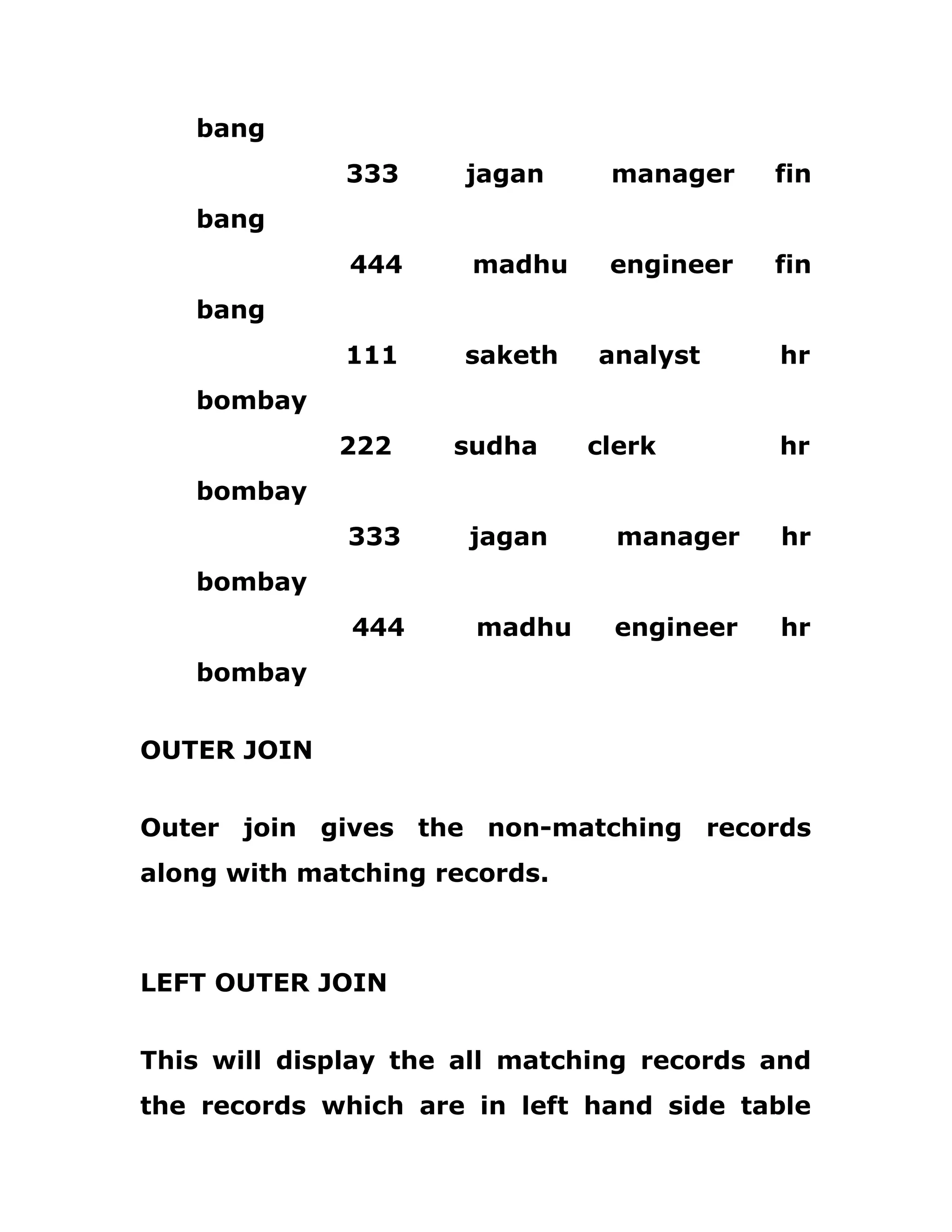 bang
333 jagan manager fin
bang
444 madhu engineer fin
bang
111 saketh analyst hr
bombay
222 sudha clerk hr
bombay
333 jagan manager hr
bombay
444 madhu engineer hr
bombay
OUTER JOIN
Outer join gives the non-matching records
along with matching records.
LEFT OUTER JOIN
This will display the all matching records and
the records which are in left hand side table
 