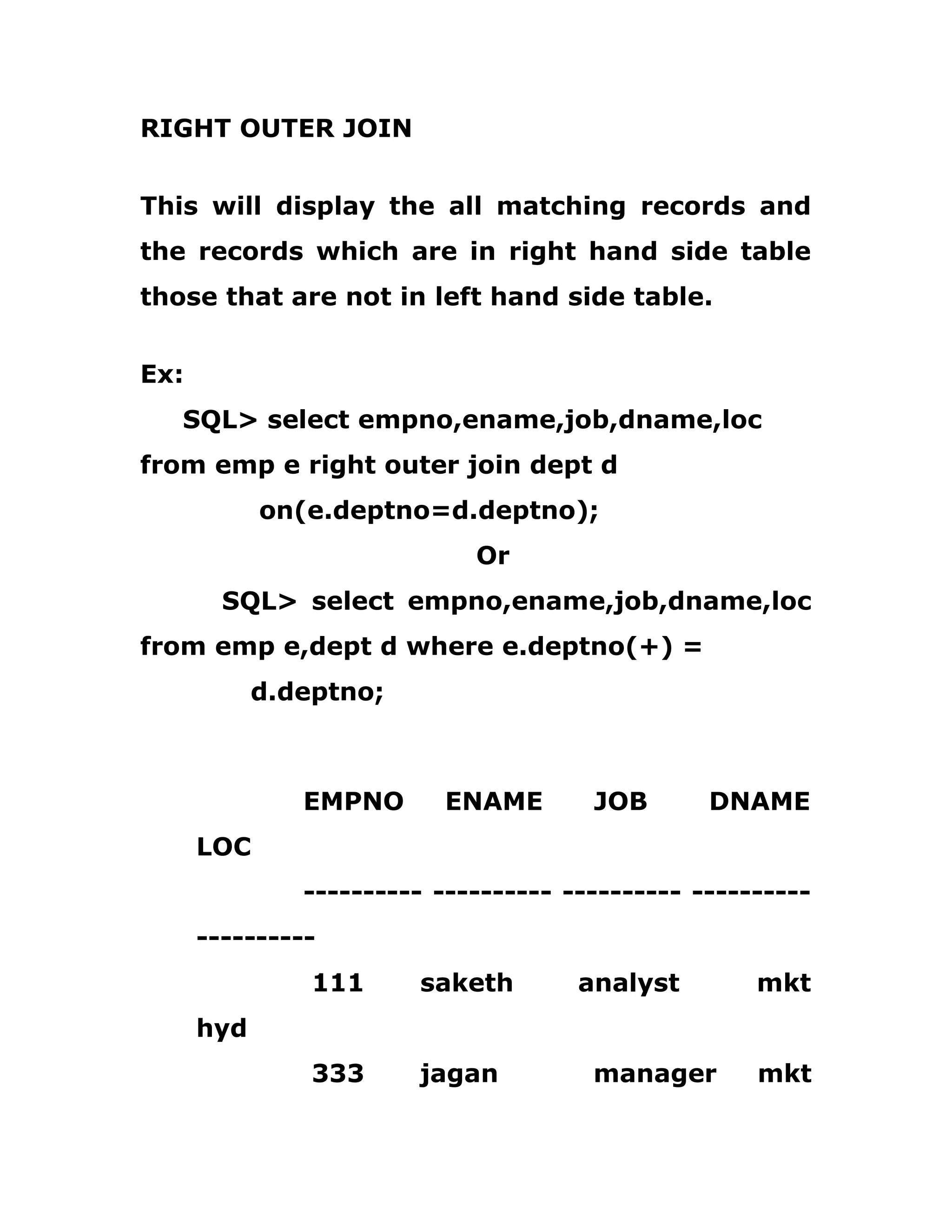 RIGHT OUTER JOIN
This will display the all matching records and
the records which are in right hand side table
those that are not in left hand side table.
Ex:
SQL> select empno,ename,job,dname,loc
from emp e right outer join dept d
on(e.deptno=d.deptno);
Or
SQL> select empno,ename,job,dname,loc
from emp e,dept d where e.deptno(+) =
d.deptno;
EMPNO ENAME JOB DNAME
LOC
---------- ---------- ---------- ----------
----------
111 saketh analyst mkt
hyd
333 jagan manager mkt
 