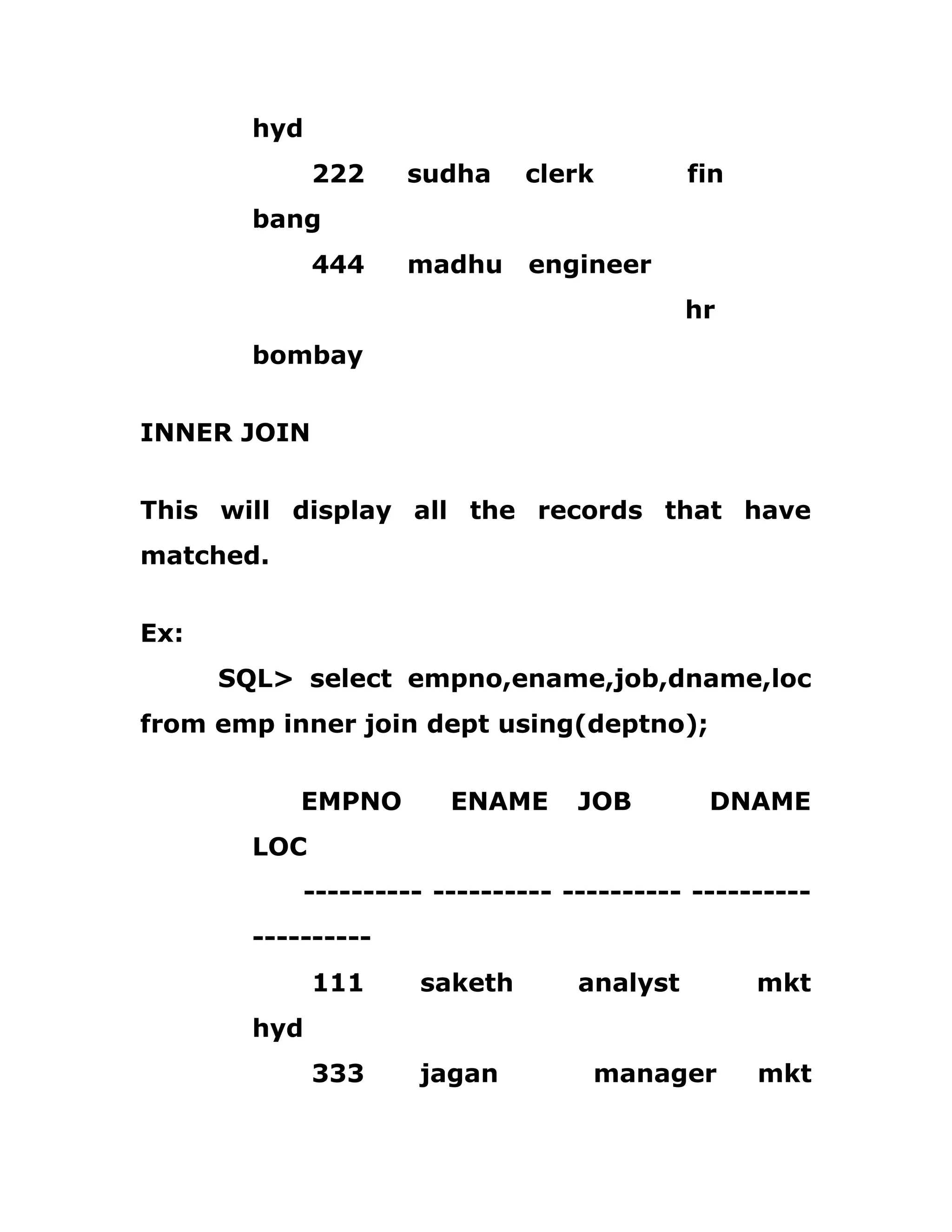 hyd
222 sudha clerk fin
bang
444 madhu engineer
hr
bombay
INNER JOIN
This will display all the records that have
matched.
Ex:
SQL> select empno,ename,job,dname,loc
from emp inner join dept using(deptno);
EMPNO ENAME JOB DNAME
LOC
---------- ---------- ---------- ----------
----------
111 saketh analyst mkt
hyd
333 jagan manager mkt
 