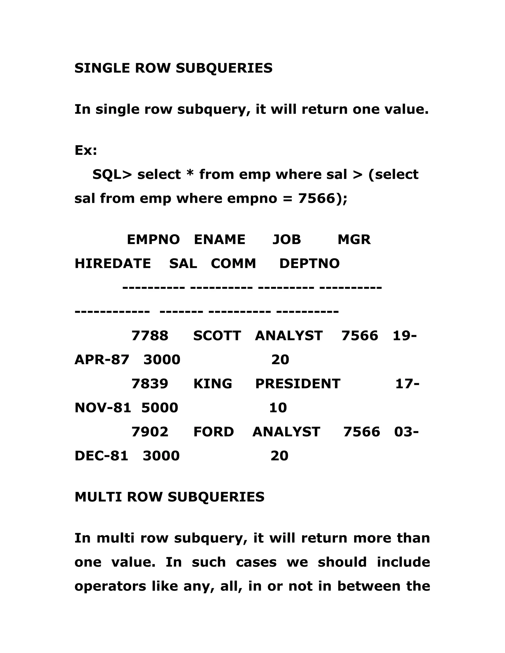 SINGLE ROW SUBQUERIES
In single row subquery, it will return one value.
Ex:
SQL> select * from emp where sal > (select
sal from emp where empno = 7566);
EMPNO ENAME JOB MGR
HIREDATE SAL COMM DEPTNO
---------- ---------- --------- ----------
------------ ------- ---------- ----------
7788 SCOTT ANALYST 7566 19-
APR-87 3000 20
7839 KING PRESIDENT 17-
NOV-81 5000 10
7902 FORD ANALYST 7566 03-
DEC-81 3000 20
MULTI ROW SUBQUERIES
In multi row subquery, it will return more than
one value. In such cases we should include
operators like any, all, in or not in between the
 