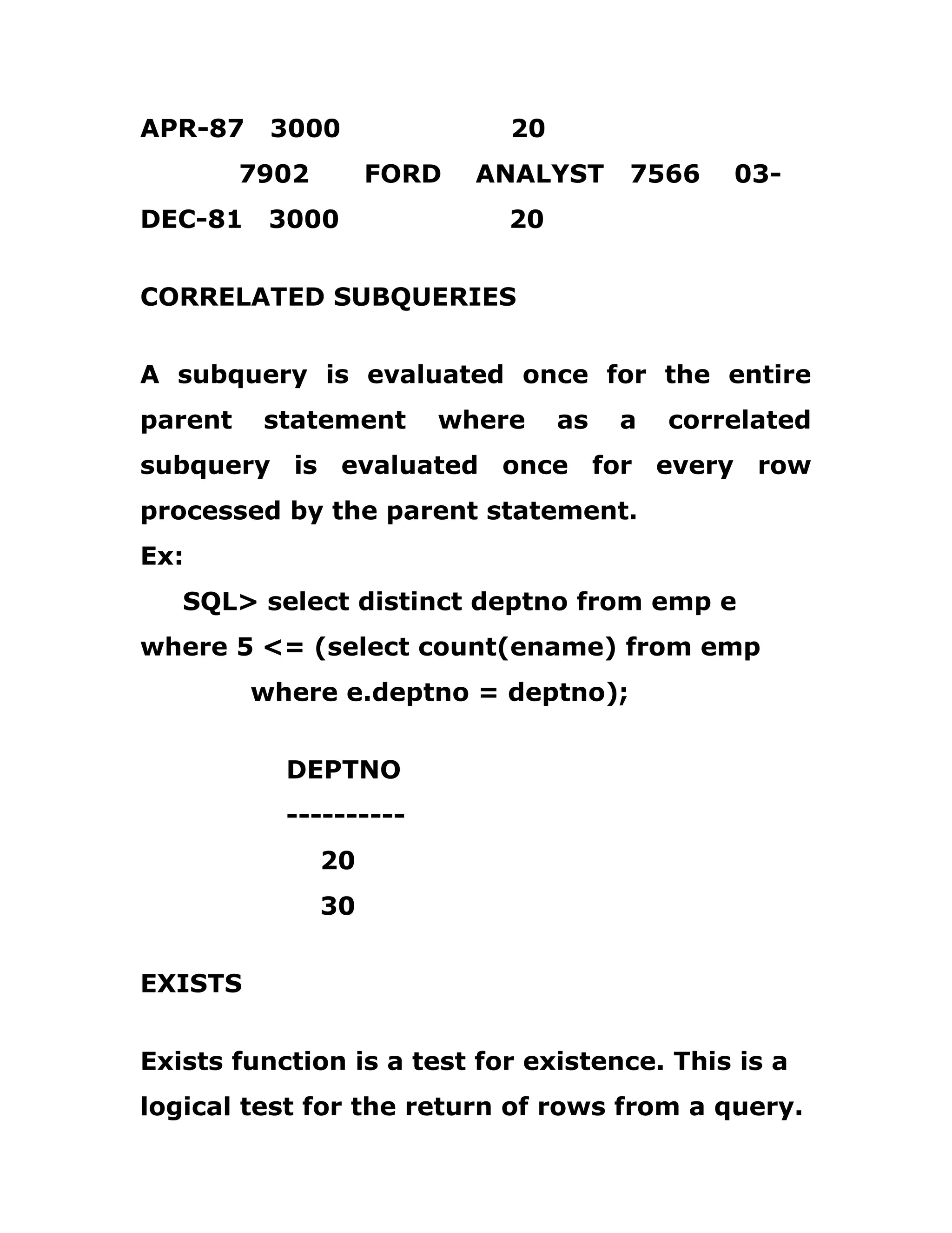 APR-87 3000 20
7902 FORD ANALYST 7566 03-
DEC-81 3000 20
CORRELATED SUBQUERIES
A subquery is evaluated once for the entire
parent statement where as a correlated
subquery is evaluated once for every row
processed by the parent statement.
Ex:
SQL> select distinct deptno from emp e
where 5 <= (select count(ename) from emp
where e.deptno = deptno);
DEPTNO
----------
20
30
EXISTS
Exists function is a test for existence. This is a
logical test for the return of rows from a query.
 