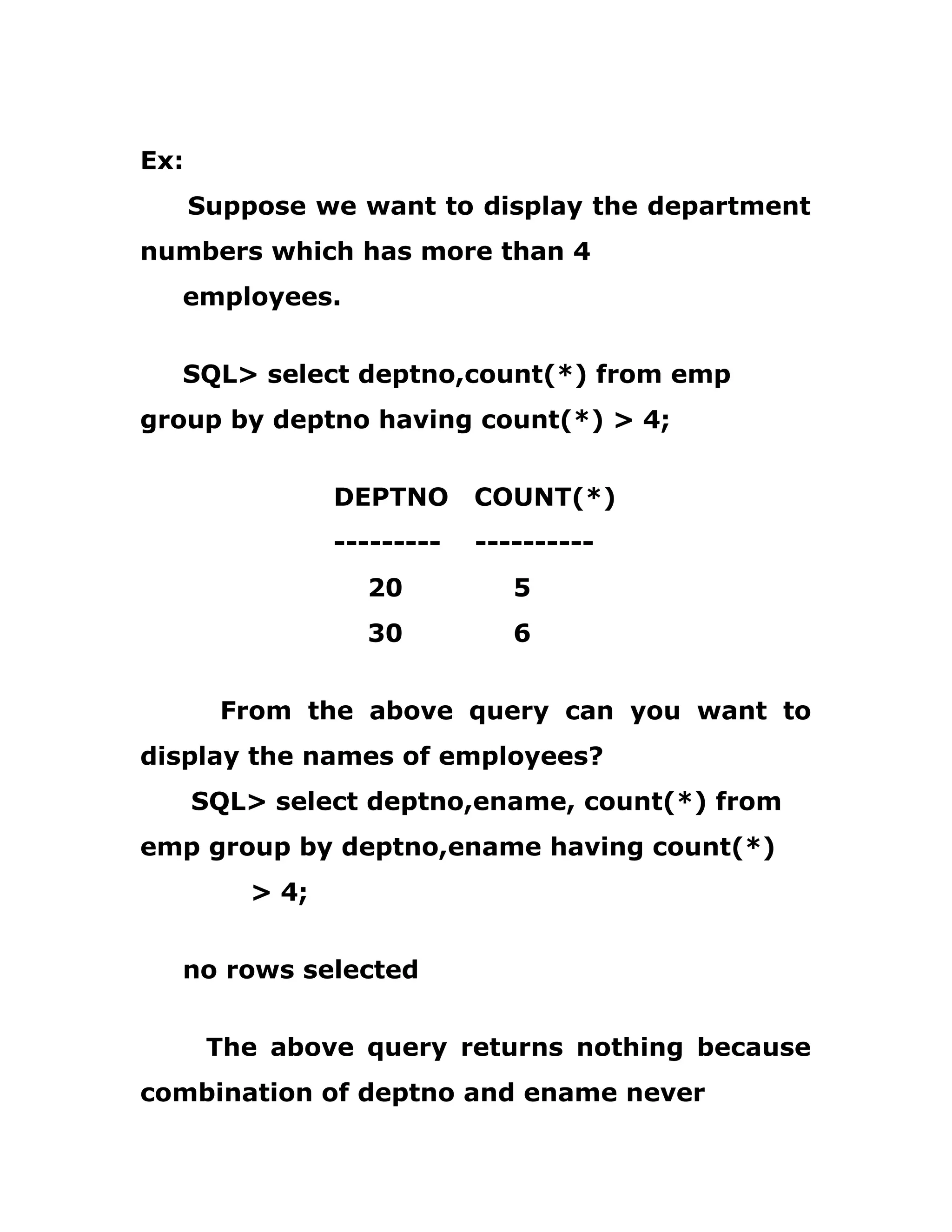 Ex:
Suppose we want to display the department
numbers which has more than 4
employees.
SQL> select deptno,count(*) from emp
group by deptno having count(*) > 4;
DEPTNO COUNT(*)
--------- ----------
20 5
30 6
From the above query can you want to
display the names of employees?
SQL> select deptno,ename, count(*) from
emp group by deptno,ename having count(*)
> 4;
no rows selected
The above query returns nothing because
combination of deptno and ename never
 