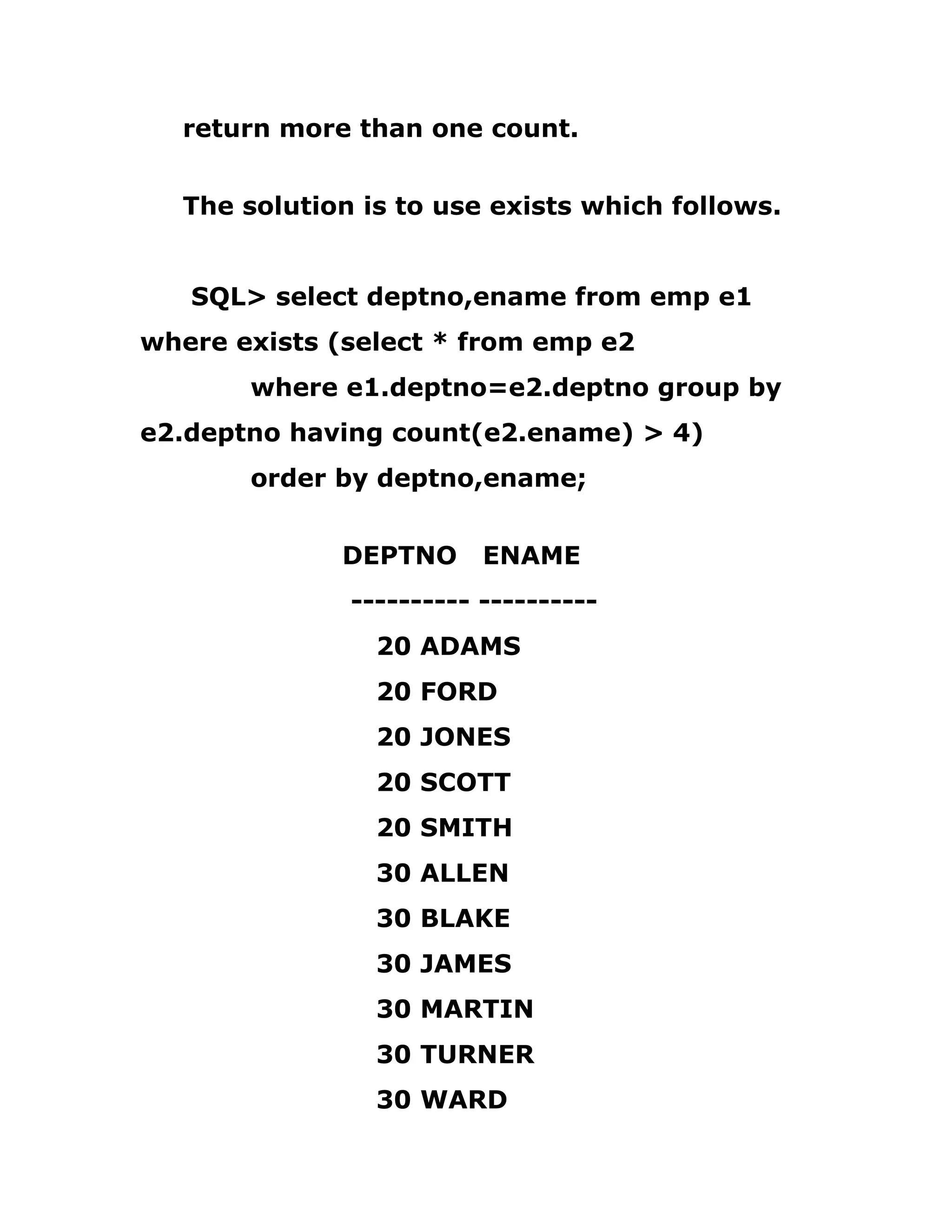 return more than one count.
The solution is to use exists which follows.
SQL> select deptno,ename from emp e1
where exists (select * from emp e2
where e1.deptno=e2.deptno group by
e2.deptno having count(e2.ename) > 4)
order by deptno,ename;
DEPTNO ENAME
---------- ----------
20 ADAMS
20 FORD
20 JONES
20 SCOTT
20 SMITH
30 ALLEN
30 BLAKE
30 JAMES
30 MARTIN
30 TURNER
30 WARD
 