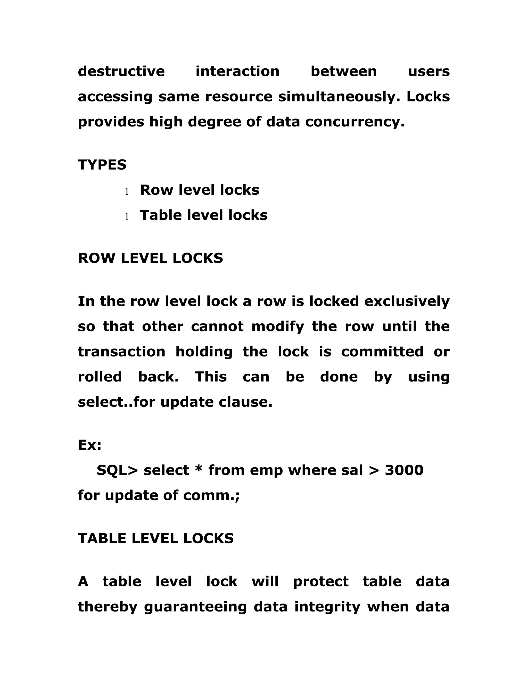 destructive interaction between users
accessing same resource simultaneously. Locks
provides high degree of data concurrency.
TYPES
1 Row level locks
1 Table level locks
ROW LEVEL LOCKS
In the row level lock a row is locked exclusively
so that other cannot modify the row until the
transaction holding the lock is committed or
rolled back. This can be done by using
select..for update clause.
Ex:
SQL> select * from emp where sal > 3000
for update of comm.;
TABLE LEVEL LOCKS
A table level lock will protect table data
thereby guaranteeing data integrity when data
 