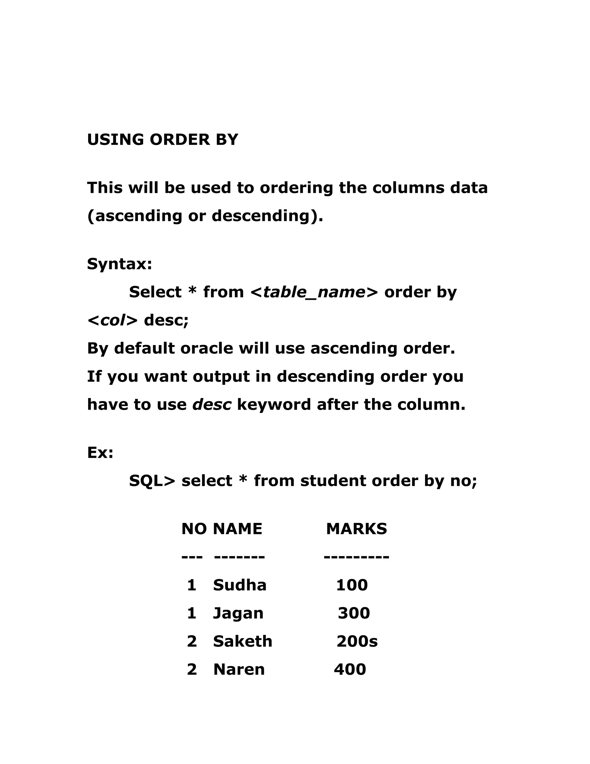 USING ORDER BY
This will be used to ordering the columns data
(ascending or descending).
Syntax:
Select * from <table_name> order by
<col> desc;
By default oracle will use ascending order.
If you want output in descending order you
have to use desc keyword after the column.
Ex:
SQL> select * from student order by no;
NO NAME MARKS
--- ------- ---------
1 Sudha 100
1 Jagan 300
2 Saketh 200s
2 Naren 400
 