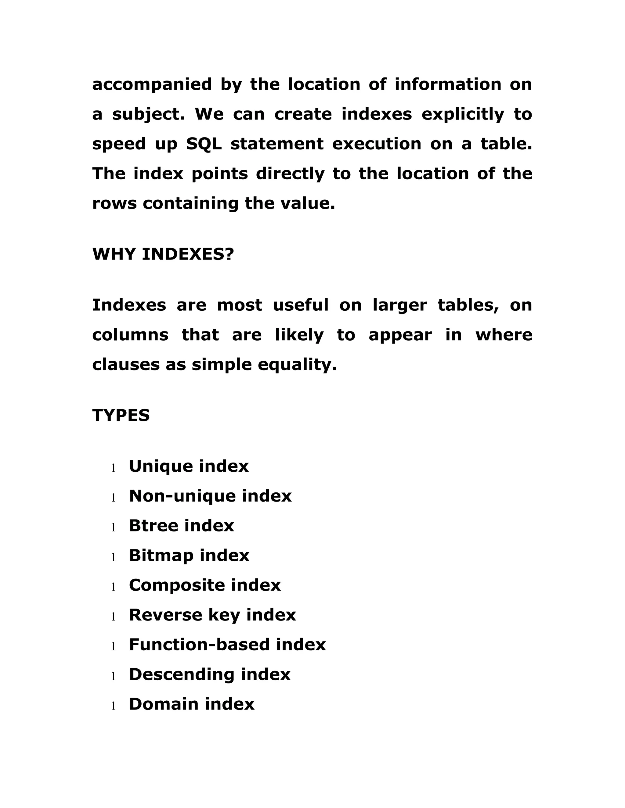 accompanied by the location of information on
a subject. We can create indexes explicitly to
speed up SQL statement execution on a table.
The index points directly to the location of the
rows containing the value.
WHY INDEXES?
Indexes are most useful on larger tables, on
columns that are likely to appear in where
clauses as simple equality.
TYPES
1 Unique index
1 Non-unique index
1 Btree index
1 Bitmap index
1 Composite index
1 Reverse key index
1 Function-based index
1 Descending index
1 Domain index
 