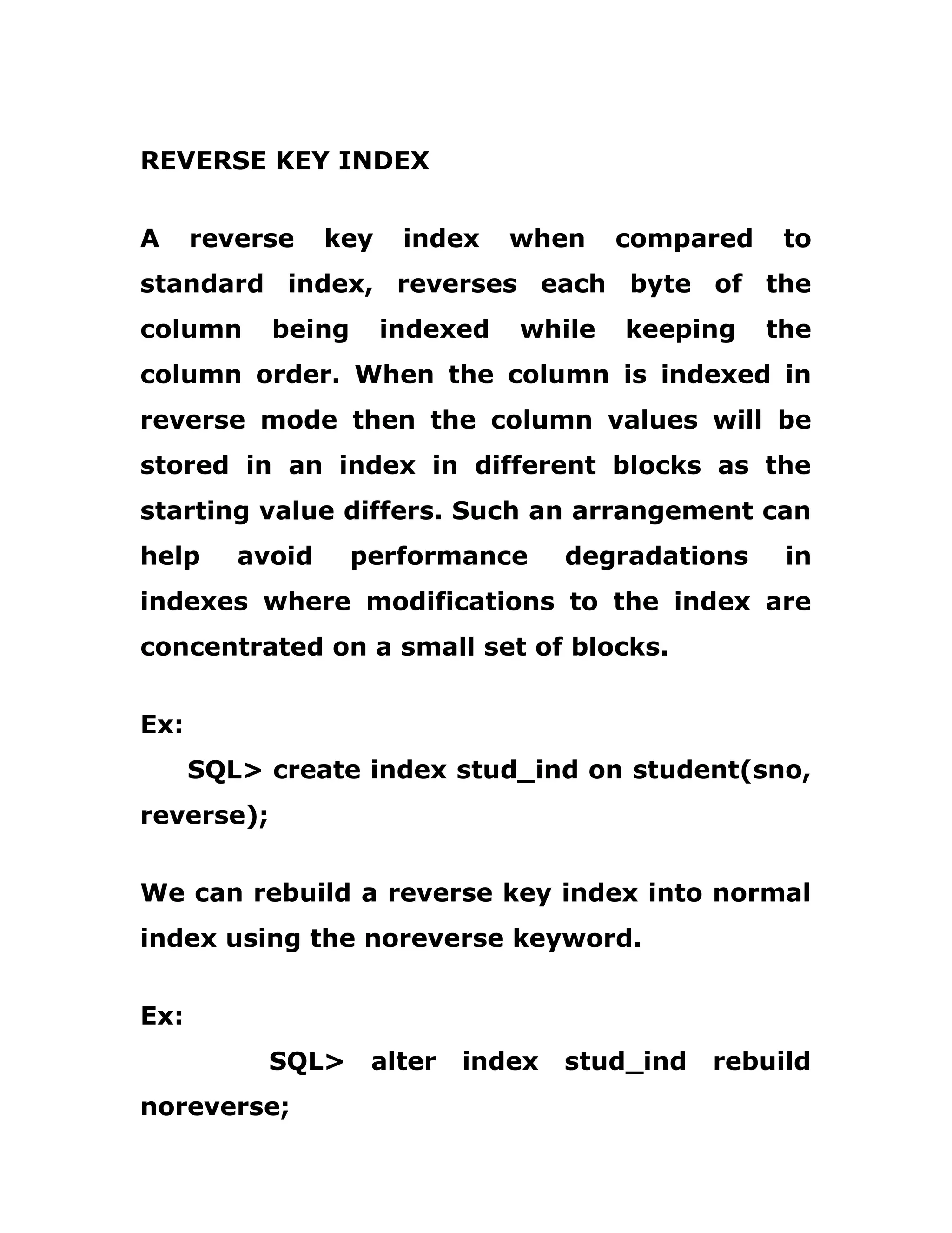 REVERSE KEY INDEX
A reverse key index when compared to
standard index, reverses each byte of the
column being indexed while keeping the
column order. When the column is indexed in
reverse mode then the column values will be
stored in an index in different blocks as the
starting value differs. Such an arrangement can
help avoid performance degradations in
indexes where modifications to the index are
concentrated on a small set of blocks.
Ex:
SQL> create index stud_ind on student(sno,
reverse);
We can rebuild a reverse key index into normal
index using the noreverse keyword.
Ex:
SQL> alter index stud_ind rebuild
noreverse;
 
