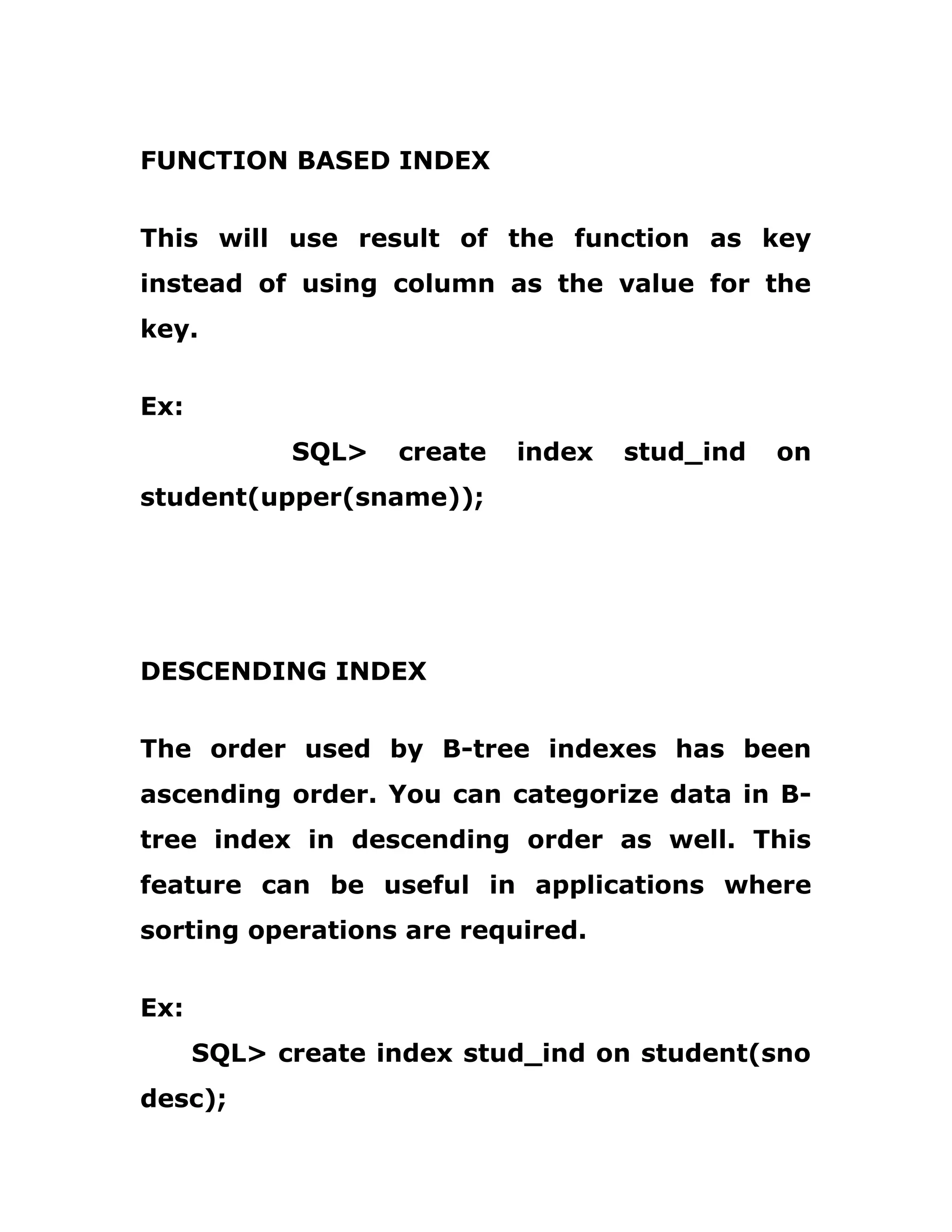 FUNCTION BASED INDEX
This will use result of the function as key
instead of using column as the value for the
key.
Ex:
SQL> create index stud_ind on
student(upper(sname));
DESCENDING INDEX
The order used by B-tree indexes has been
ascending order. You can categorize data in B-
tree index in descending order as well. This
feature can be useful in applications where
sorting operations are required.
Ex:
SQL> create index stud_ind on student(sno
desc);
 