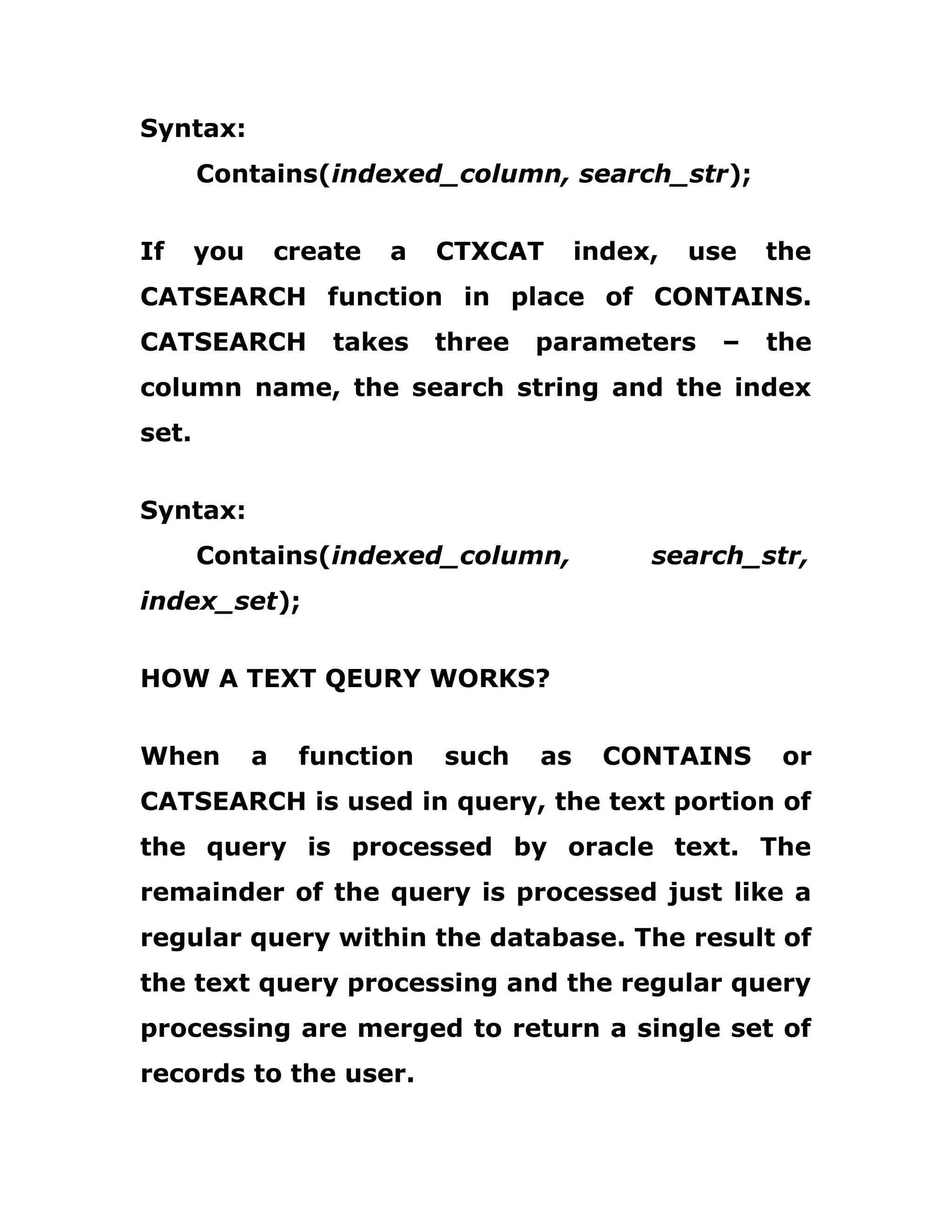 Syntax:
Contains(indexed_column, search_str);
If you create a CTXCAT index, use the
CATSEARCH function in place of CONTAINS.
CATSEARCH takes three parameters – the
column name, the search string and the index
set.
Syntax:
Contains(indexed_column, search_str,
index_set);
HOW A TEXT QEURY WORKS?
When a function such as CONTAINS or
CATSEARCH is used in query, the text portion of
the query is processed by oracle text. The
remainder of the query is processed just like a
regular query within the database. The result of
the text query processing and the regular query
processing are merged to return a single set of
records to the user.
 