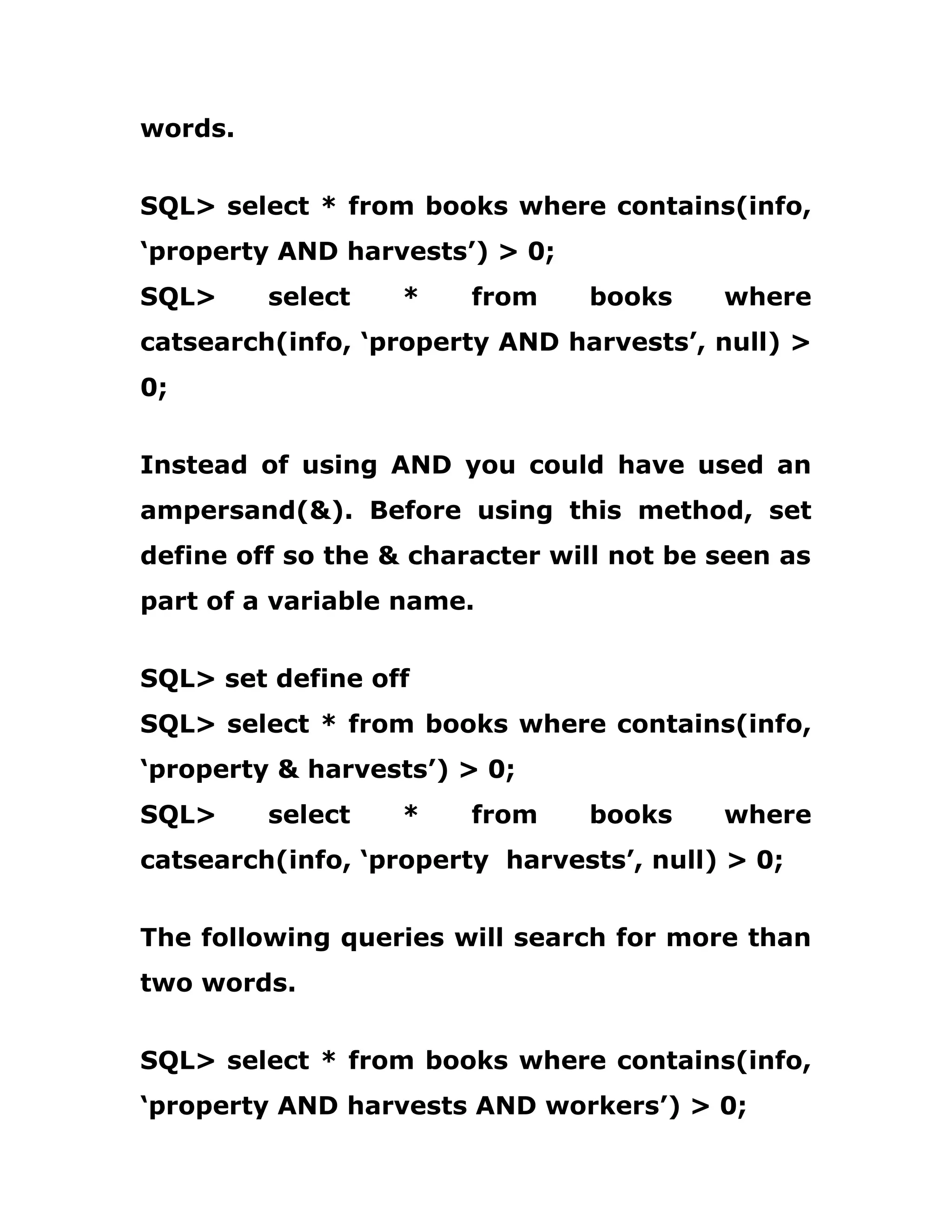 words.
SQL> select * from books where contains(info,
‘property AND harvests’) > 0;
SQL> select * from books where
catsearch(info, ‘property AND harvests’, null) >
0;
Instead of using AND you could have used an
ampersand(&). Before using this method, set
define off so the & character will not be seen as
part of a variable name.
SQL> set define off
SQL> select * from books where contains(info,
‘property & harvests’) > 0;
SQL> select * from books where
catsearch(info, ‘property harvests’, null) > 0;
The following queries will search for more than
two words.
SQL> select * from books where contains(info,
‘property AND harvests AND workers’) > 0;
 
