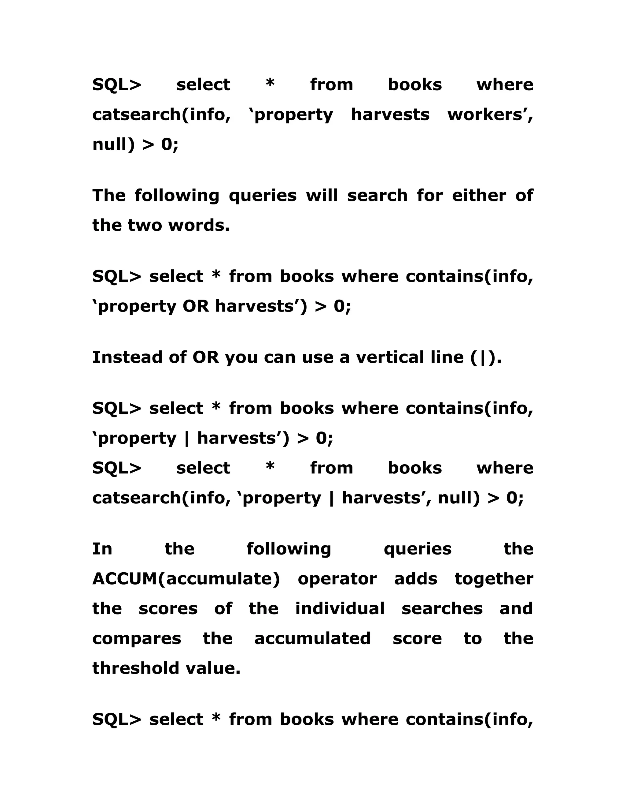 SQL> select * from books where
catsearch(info, ‘property harvests workers’,
null) > 0;
The following queries will search for either of
the two words.
SQL> select * from books where contains(info,
‘property OR harvests’) > 0;
Instead of OR you can use a vertical line (|).
SQL> select * from books where contains(info,
‘property | harvests’) > 0;
SQL> select * from books where
catsearch(info, ‘property | harvests’, null) > 0;
In the following queries the
ACCUM(accumulate) operator adds together
the scores of the individual searches and
compares the accumulated score to the
threshold value.
SQL> select * from books where contains(info,
 