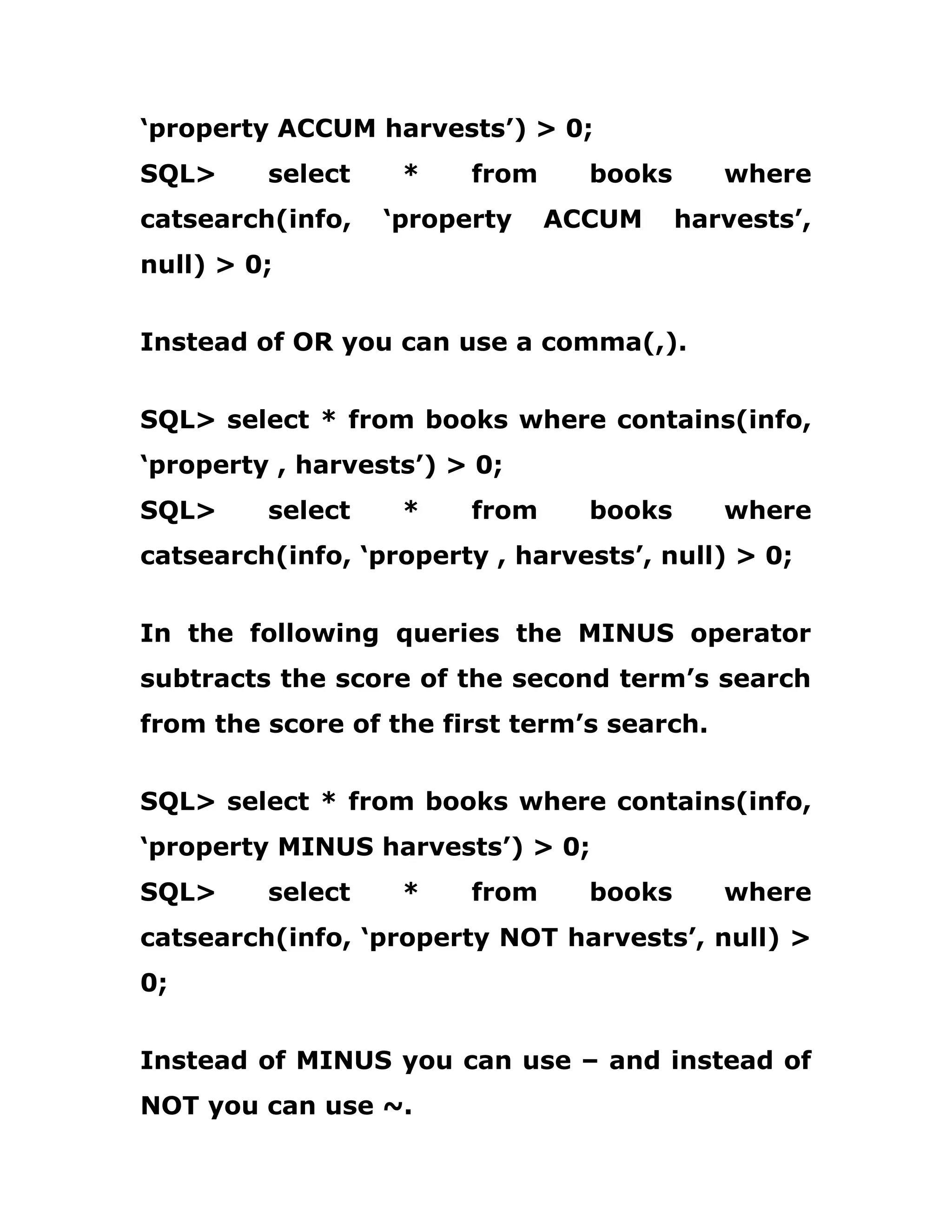 ‘property ACCUM harvests’) > 0;
SQL> select * from books where
catsearch(info, ‘property ACCUM harvests’,
null) > 0;
Instead of OR you can use a comma(,).
SQL> select * from books where contains(info,
‘property , harvests’) > 0;
SQL> select * from books where
catsearch(info, ‘property , harvests’, null) > 0;
In the following queries the MINUS operator
subtracts the score of the second term’s search
from the score of the first term’s search.
SQL> select * from books where contains(info,
‘property MINUS harvests’) > 0;
SQL> select * from books where
catsearch(info, ‘property NOT harvests’, null) >
0;
Instead of MINUS you can use – and instead of
NOT you can use ~.
 