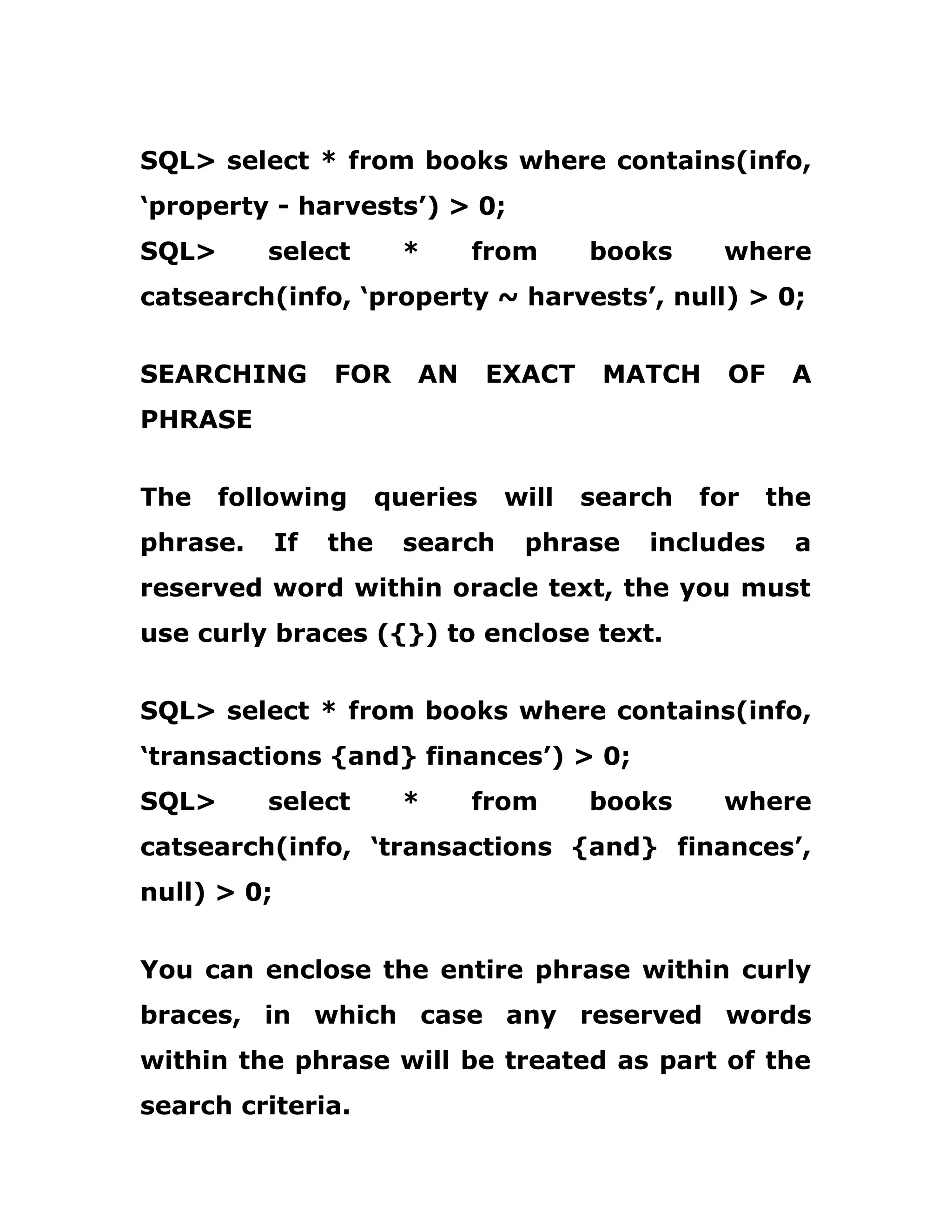 SQL> select * from books where contains(info,
‘property - harvests’) > 0;
SQL> select * from books where
catsearch(info, ‘property ~ harvests’, null) > 0;
SEARCHING FOR AN EXACT MATCH OF A
PHRASE
The following queries will search for the
phrase. If the search phrase includes a
reserved word within oracle text, the you must
use curly braces ({}) to enclose text.
SQL> select * from books where contains(info,
‘transactions {and} finances’) > 0;
SQL> select * from books where
catsearch(info, ‘transactions {and} finances’,
null) > 0;
You can enclose the entire phrase within curly
braces, in which case any reserved words
within the phrase will be treated as part of the
search criteria.
 
