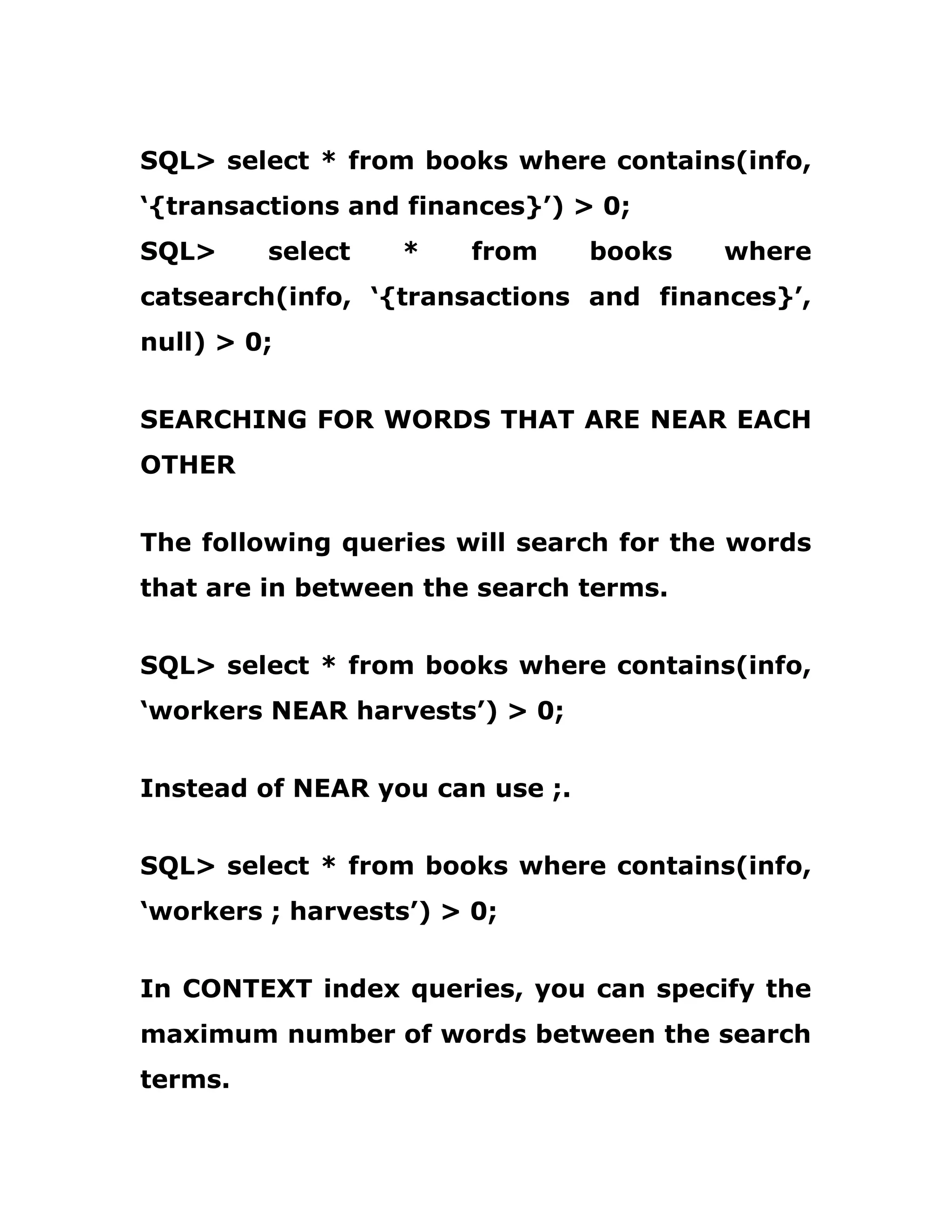 SQL> select * from books where contains(info,
‘{transactions and finances}’) > 0;
SQL> select * from books where
catsearch(info, ‘{transactions and finances}’,
null) > 0;
SEARCHING FOR WORDS THAT ARE NEAR EACH
OTHER
The following queries will search for the words
that are in between the search terms.
SQL> select * from books where contains(info,
‘workers NEAR harvests’) > 0;
Instead of NEAR you can use ;.
SQL> select * from books where contains(info,
‘workers ; harvests’) > 0;
In CONTEXT index queries, you can specify the
maximum number of words between the search
terms.
 