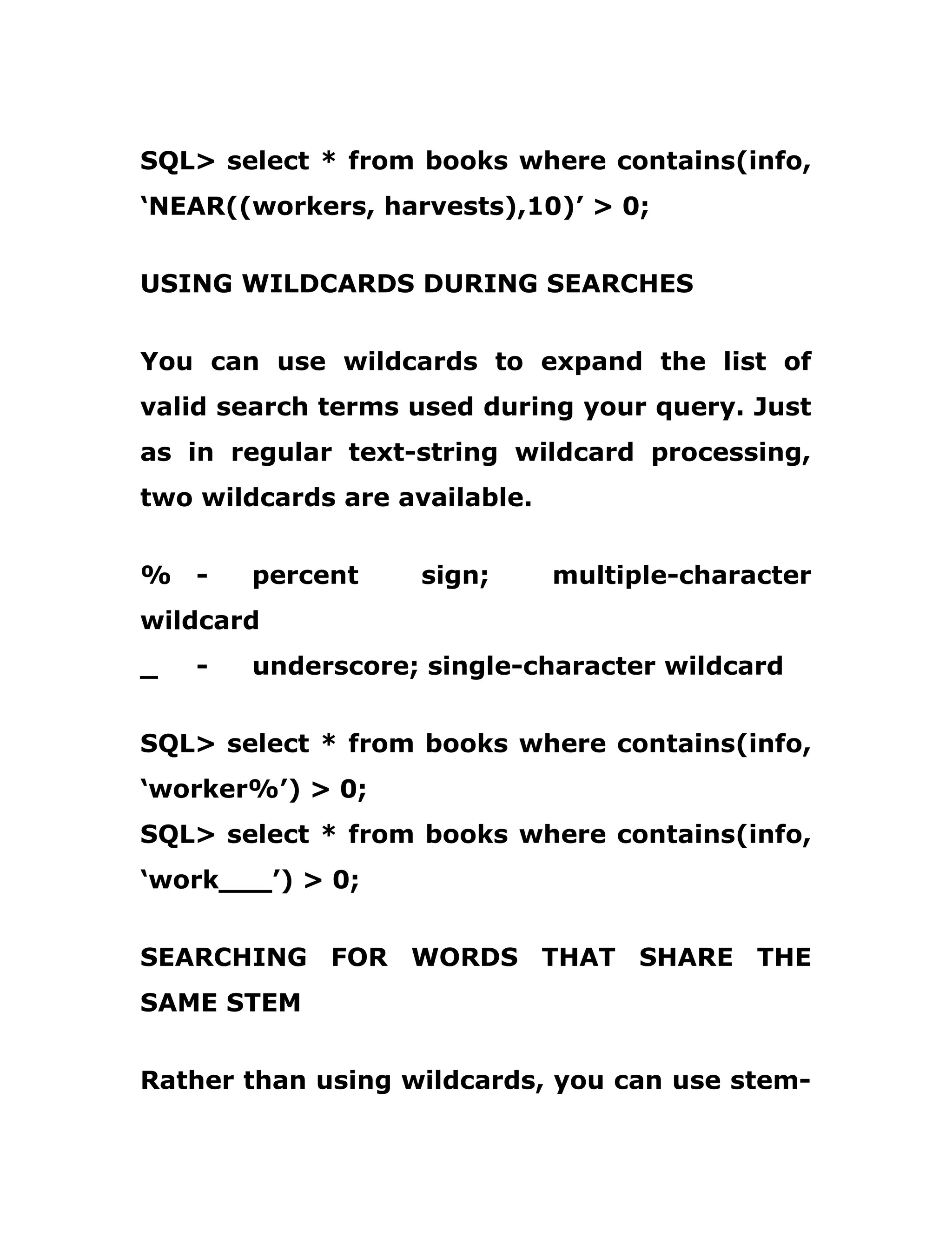 SQL> select * from books where contains(info,
‘NEAR((workers, harvests),10)’ > 0;
USING WILDCARDS DURING SEARCHES
You can use wildcards to expand the list of
valid search terms used during your query. Just
as in regular text-string wildcard processing,
two wildcards are available.
% - percent sign; multiple-character
wildcard
_ - underscore; single-character wildcard
SQL> select * from books where contains(info,
‘worker%’) > 0;
SQL> select * from books where contains(info,
‘work___’) > 0;
SEARCHING FOR WORDS THAT SHARE THE
SAME STEM
Rather than using wildcards, you can use stem-
 