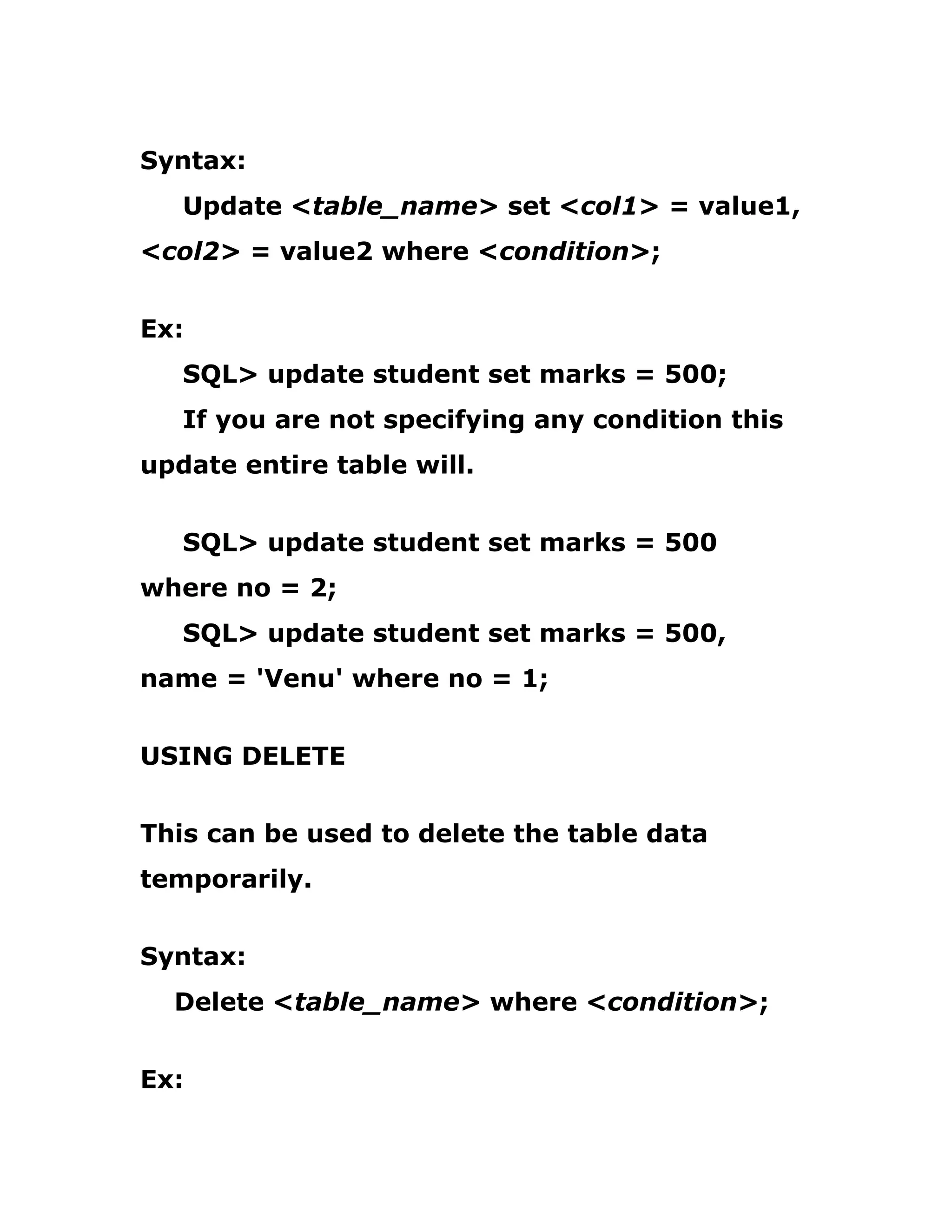 Syntax:
Update <table_name> set <col1> = value1,
<col2> = value2 where <condition>;
Ex:
SQL> update student set marks = 500;
If you are not specifying any condition this
update entire table will.
SQL> update student set marks = 500
where no = 2;
SQL> update student set marks = 500,
name = 'Venu' where no = 1;
USING DELETE
This can be used to delete the table data
temporarily.
Syntax:
Delete <table_name> where <condition>;
Ex:
 