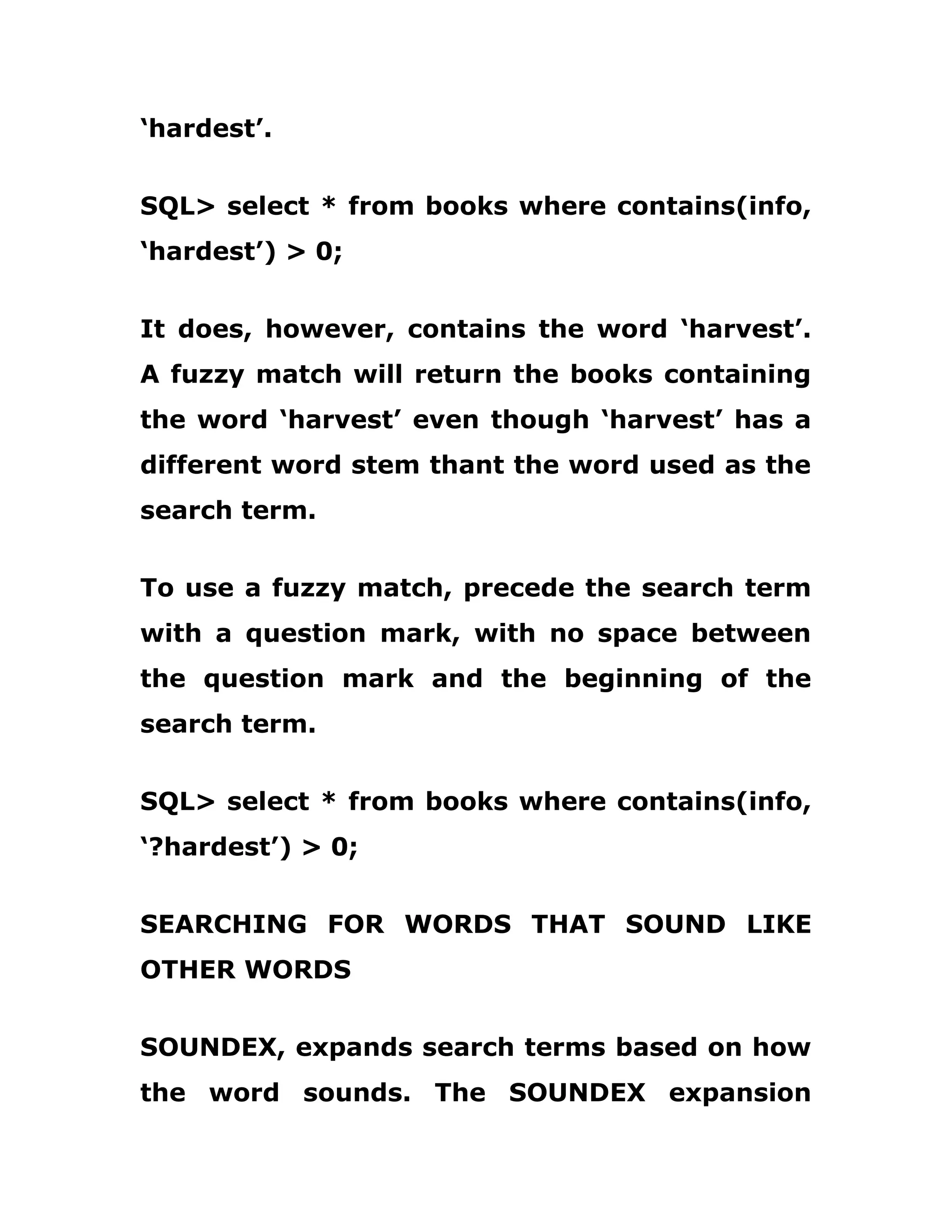 ‘hardest’.
SQL> select * from books where contains(info,
‘hardest’) > 0;
It does, however, contains the word ‘harvest’.
A fuzzy match will return the books containing
the word ‘harvest’ even though ‘harvest’ has a
different word stem thant the word used as the
search term.
To use a fuzzy match, precede the search term
with a question mark, with no space between
the question mark and the beginning of the
search term.
SQL> select * from books where contains(info,
‘?hardest’) > 0;
SEARCHING FOR WORDS THAT SOUND LIKE
OTHER WORDS
SOUNDEX, expands search terms based on how
the word sounds. The SOUNDEX expansion
 