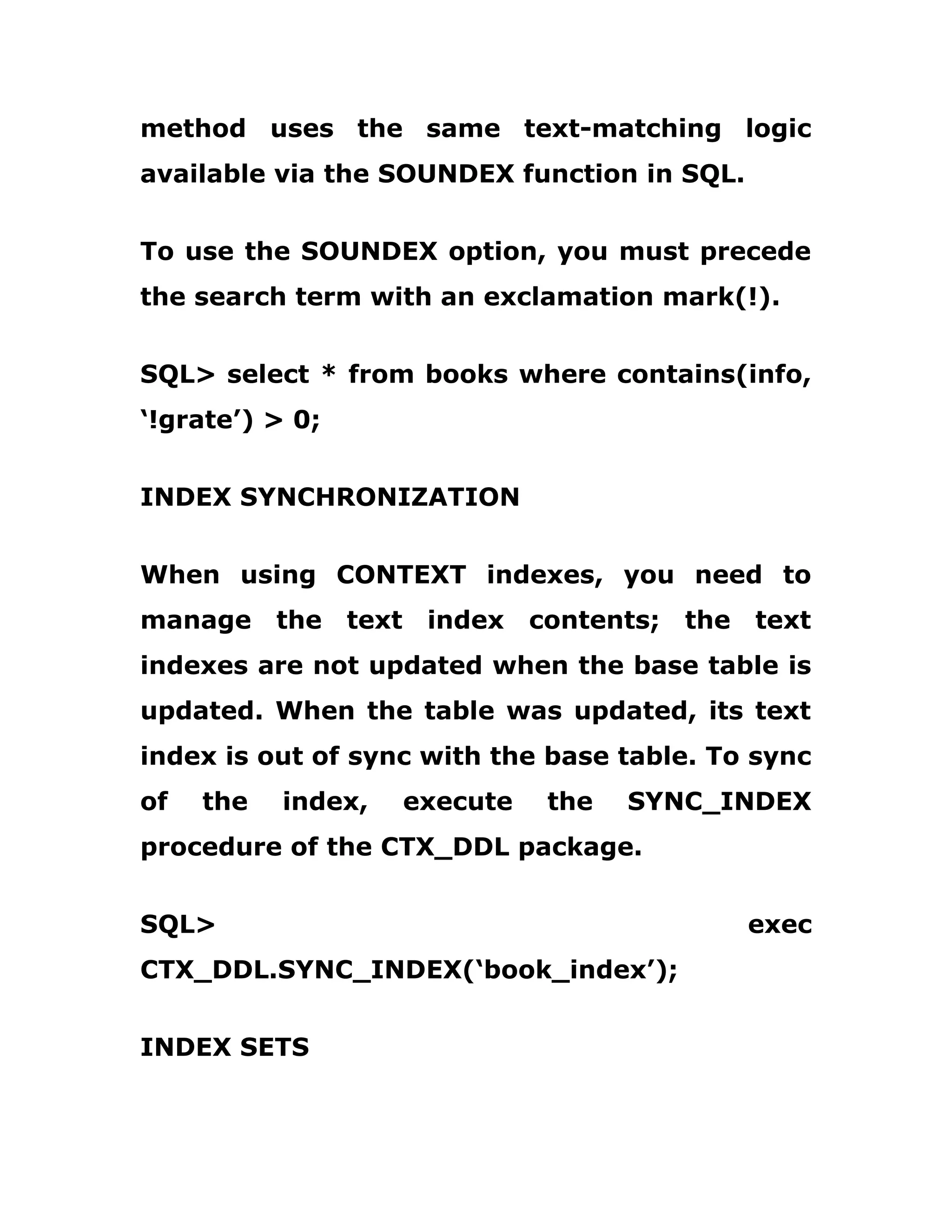 method uses the same text-matching logic
available via the SOUNDEX function in SQL.
To use the SOUNDEX option, you must precede
the search term with an exclamation mark(!).
SQL> select * from books where contains(info,
‘!grate’) > 0;
INDEX SYNCHRONIZATION
When using CONTEXT indexes, you need to
manage the text index contents; the text
indexes are not updated when the base table is
updated. When the table was updated, its text
index is out of sync with the base table. To sync
of the index, execute the SYNC_INDEX
procedure of the CTX_DDL package.
SQL> exec
CTX_DDL.SYNC_INDEX(‘book_index’);
INDEX SETS
 
