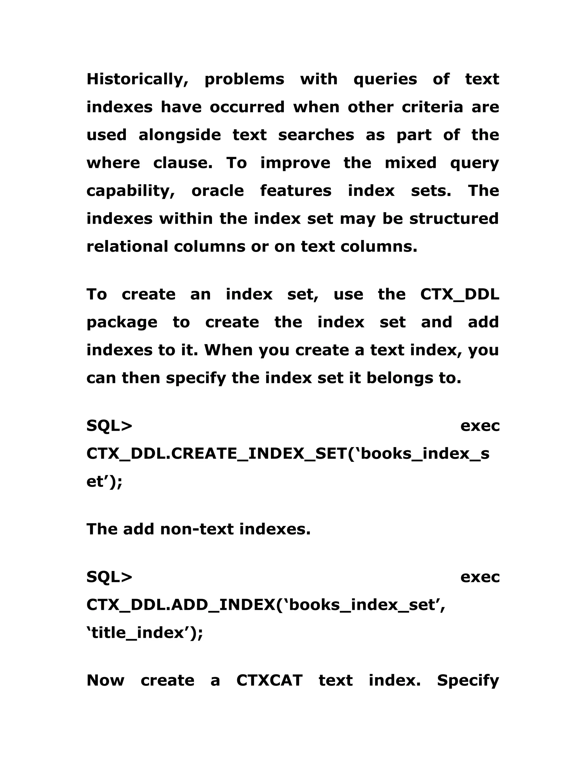 Historically, problems with queries of text
indexes have occurred when other criteria are
used alongside text searches as part of the
where clause. To improve the mixed query
capability, oracle features index sets. The
indexes within the index set may be structured
relational columns or on text columns.
To create an index set, use the CTX_DDL
package to create the index set and add
indexes to it. When you create a text index, you
can then specify the index set it belongs to.
SQL> exec
CTX_DDL.CREATE_INDEX_SET(‘books_index_s
et’);
The add non-text indexes.
SQL> exec
CTX_DDL.ADD_INDEX(‘books_index_set’,
‘title_index’);
Now create a CTXCAT text index. Specify
 