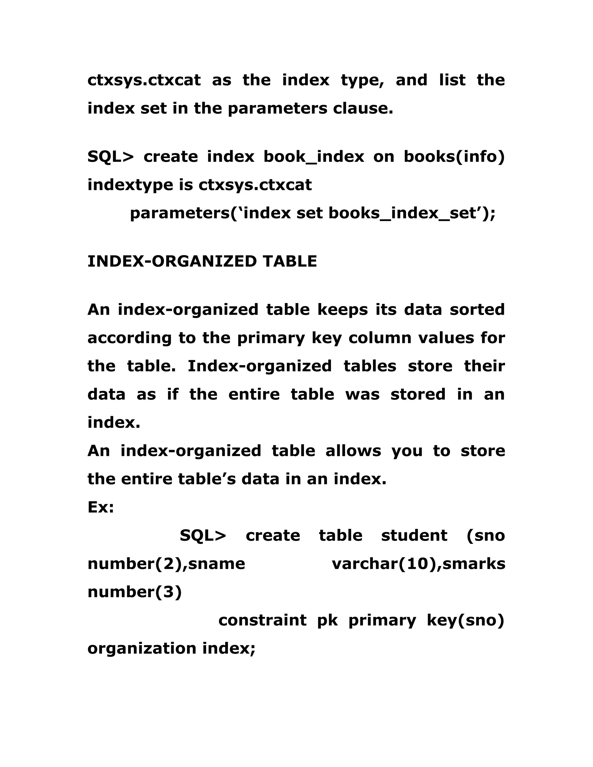 ctxsys.ctxcat as the index type, and list the
index set in the parameters clause.
SQL> create index book_index on books(info)
indextype is ctxsys.ctxcat
parameters(‘index set books_index_set’);
INDEX-ORGANIZED TABLE
An index-organized table keeps its data sorted
according to the primary key column values for
the table. Index-organized tables store their
data as if the entire table was stored in an
index.
An index-organized table allows you to store
the entire table’s data in an index.
Ex:
SQL> create table student (sno
number(2),sname varchar(10),smarks
number(3)
constraint pk primary key(sno)
organization index;
 