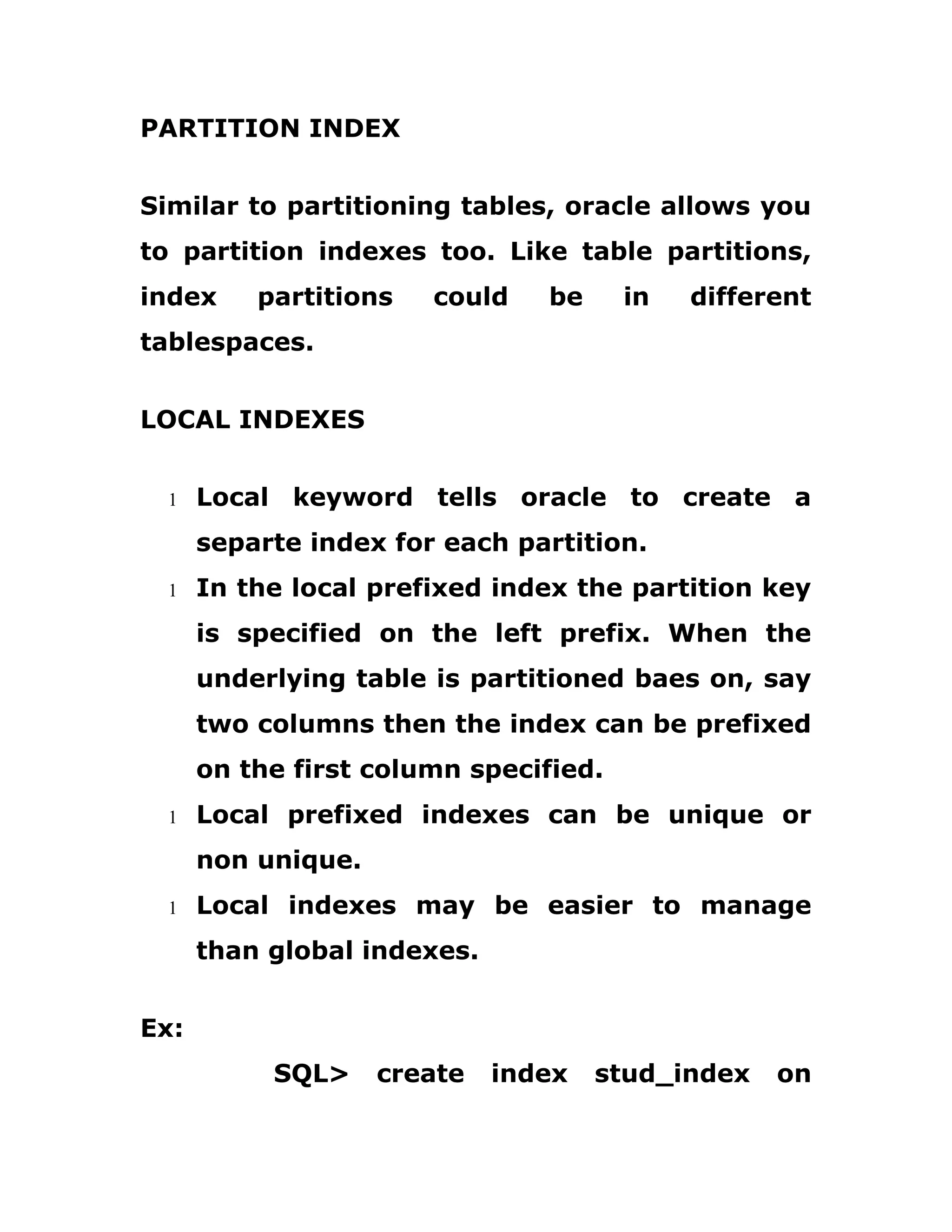 PARTITION INDEX
Similar to partitioning tables, oracle allows you
to partition indexes too. Like table partitions,
index partitions could be in different
tablespaces.
LOCAL INDEXES
1 Local keyword tells oracle to create a
separte index for each partition.
1 In the local prefixed index the partition key
is specified on the left prefix. When the
underlying table is partitioned baes on, say
two columns then the index can be prefixed
on the first column specified.
1 Local prefixed indexes can be unique or
non unique.
1 Local indexes may be easier to manage
than global indexes.
Ex:
SQL> create index stud_index on
 