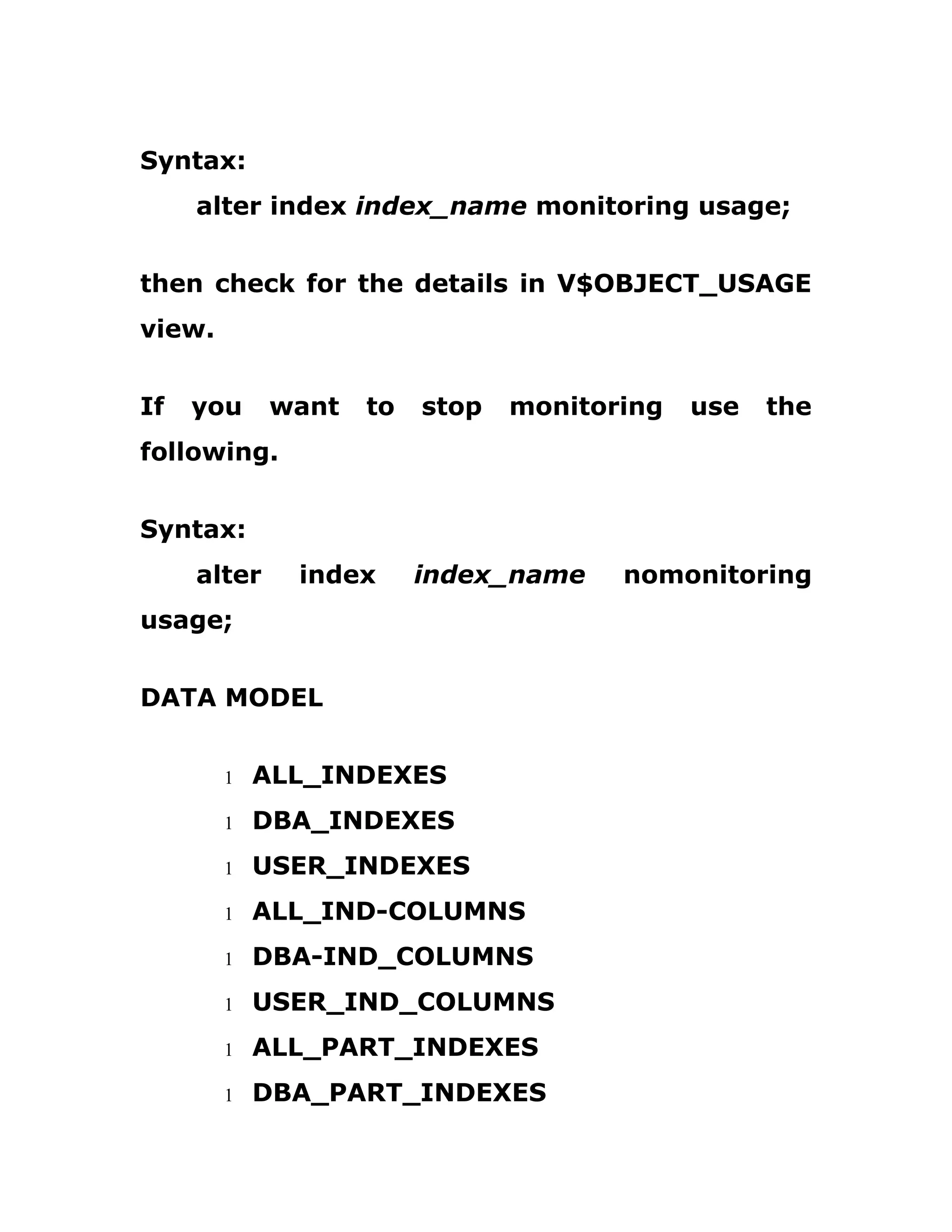 Syntax:
alter index index_name monitoring usage;
then check for the details in V$OBJECT_USAGE
view.
If you want to stop monitoring use the
following.
Syntax:
alter index index_name nomonitoring
usage;
DATA MODEL
1 ALL_INDEXES
1 DBA_INDEXES
1 USER_INDEXES
1 ALL_IND-COLUMNS
1 DBA-IND_COLUMNS
1 USER_IND_COLUMNS
1 ALL_PART_INDEXES
1 DBA_PART_INDEXES
 